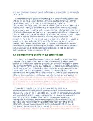 a lo que podemos conocer por el sentimiento o la emoción, no por medio
de la razón.
Lo anterior tiene por objeto demostrar que el conocimiento científico es
uno de los modos posibles del conocimiento, quizás el más útil o el más
desarrollado, pero no por eso el único, o el único capaz de
proporcionarnos respuestas para nuestros interrogantes. Y es importante, a
nuestro juicio, distinguir nítidamente entre estas diversas aproximaciones
para procurar que ningún tipo de conocimiento pueda considerarse como
el único legítimo y para evitar que un vano afán de totalidad haga de la
ciencia una oscura mezcla de deseos y de afirmaciones racionales. Porque
cuando el campo del razonamiento es invadido por la pasión o la
emoción éste se debilita, lo mismo que le sucede a la intuición religiosa o
estética cuando pretende asumir un valor de saber racional que no
puede, por su misma definición, llegar a poseer. Por este motivo es que
resulta necesario precisar con alguna claridad Baun cuando lo haremos
someramenteB las principales características de ese tipo de pensar e
indagar que se designa como científico.
1.4. El conocimiento científico y sus características
La ciencia es una vasta empresa que ha ocupado y ocupa una gran
cantidad de esfuerzos humanos en procura de conocimientos sólidos
acerca de la realidad. Tratar de elaborar una definición más precisa sería
tarea evidentemente ardua, que escapa a los objetivos de estas páginas.
Pero interesa señalar aquí que la ciencia debe ser vista como una de las
actividades que el hombre realiza, como un conjunto de acciones
encaminadas y dirigidas hacia determinado fin, que no es otro que el de
obtener un conocimiento verificable sobre los hechos que lo rodean. [V.
Bunge M., La Ciencia, su Método y su Filosofía, Ed. Siglo Veinte, Bs. Aires,
1972; N. Ferrater Mora, Diccionario de Filosofía; Nagel, Ernest, La Estructura
de la Ciencia, Ed. Ariel, Barcelona, 1978, y nuestro ya citado Los Caminos
de la Ciencia, entre la mucha bi- bliografía existente.]
Como toda actividad humana, la labor de los científicos e
investigadores está naturalmente enmarcada por las necesidades y las
ideas de su tiempo y de su sociedad. Los valores, las perspectivas culturales
y el peso de la tradición juegan un papel sobre toda actividad que se
emprenda y, de un modo menos directo pero no por eso menos
perceptible, también se expresan en la producción intelectual de una
época el tipo de organización que dicha sociedad adopte para la
obtención y transmisión de conocimientos y el papel material que se
otorgue al científico dentro de su medio. [V., entre otros, a Bernal, John D.,
Historia Social de la Ciencia, Ed. Península, Barcelona, 1976; Merton, Robert
 