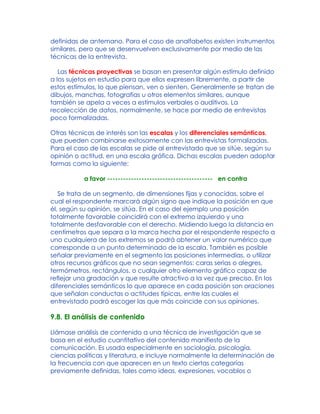 definidas de antemano. Para el caso de analfabetos existen instrumentos
similares, pero que se desenvuelven exclusivamente por medio de las
técnicas de la entrevista.
Las técnicas proyectivas se basan en presentar algún estímulo definido
a los sujetos en estudio para que ellos expresen libremente, a partir de
estos estímulos, lo que piensan, ven o sienten. Generalmente se tratan de
dibujos, manchas, fotografías u otros elementos similares, aunque
también se apela a veces a estímulos verbales o auditivos. La
recolección de datos, normalmente, se hace por medio de entrevistas
poco formalizadas.
Otras técnicas de interés son las escalas y los diferenciales semánticos,
que pueden combinarse exitosamente con las entrevistas formalizadas.
Para el caso de las escalas se pide al entrevistado que se sitúe, según su
opinión o actitud, en una escala gráfica. Dichas escalas pueden adoptar
formas como la siguiente:
a favor ---------------------------------------- en contra
Se trata de un segmento, de dimensiones fijas y conocidas, sobre el
cual el respondente marcará algún signo que indique la posición en que
él, según su opinión, se sitúa. En el caso del ejemplo una posición
totalmente favorable coincidirá con el extremo izquierdo y una
totalmente desfavorable con el derecho. Midiendo luego la distancia en
centímetros que separa a la marca hecha por el respondente respecto a
uno cualquiera de los extremos se podrá obtener un valor numérico que
corresponde a un punto determinado de la escala. También es posible
señalar previamente en el segmento las posiciones intermedias, o utilizar
otros recursos gráficos que no sean segmentos: caras serias o alegres,
termómetros, rectángulos, o cualquier otro elemento gráfico capaz de
reflejar una gradación y que resulte atractivo a la vez que preciso. En los
diferenciales semánticos lo que aparece en cada posición son oraciones
que señalan conductas o actitudes típicas, entre las cuales el
entrevistado podrá escoger las que más coincide con sus opiniones.
9.8. El análisis de contenido
Llámase análisis de contenido a una técnica de investigación que se
basa en el estudio cuantitativo del contenido manifiesto de la
comunicación. Es usada especialmente en sociología, psicología,
ciencias políticas y literatura, e incluye normalmente la determinación de
la frecuencia con que aparecen en un texto ciertas categorías
previamente definidas, tales como ideas, expresiones, vocablos o
 