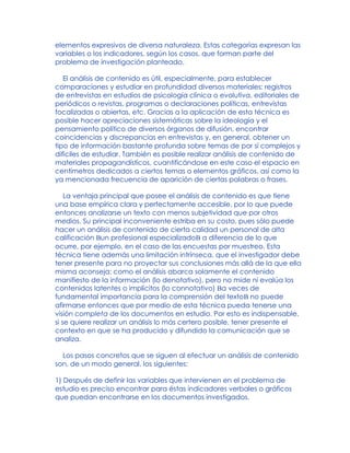 elementos expresivos de diversa naturaleza. Estas categorías expresan las
variables o los indicadores, según los casos, que forman parte del
problema de investigación planteado.
El análisis de contenido es útil, especialmente, para establecer
comparaciones y estudiar en profundidad diversos materiales: registros
de entrevistas en estudios de psicología clínica o evolutiva, editoriales de
periódicos o revistas, programas o declaraciones políticas, entrevistas
focalizadas o abiertas, etc. Gracias a la aplicación de esta técnica es
posible hacer apreciaciones sistemáticas sobre la ideología y el
pensamiento político de diversos órganos de difusión, encontrar
coincidencias y discrepancias en entrevistas y, en general, obtener un
tipo de información bastante profunda sobre temas de por sí complejos y
difíciles de estudiar. También es posible realizar análisis de contenido de
materiales propagandísticos, cuantificándose en este caso el espacio en
centímetros dedicados a ciertos temas o elementos gráficos, así como la
ya mencionada frecuencia de aparición de ciertas palabras o frases.
La ventaja principal que posee el análisis de contenido es que tiene
una base empírica clara y perfectamente accesible, por lo que puede
entonces analizarse un texto con menos subjetividad que por otros
medios. Su principal inconveniente estriba en su costo, pues sólo puede
hacer un análisis de contenido de cierta calidad un personal de alta
calificación Bun profesional especializadoB a diferencia de lo que
ocurre, por ejemplo, en el caso de las encuestas por muestreo. Esta
técnica tiene además una limitación intrínseca, que el investigador debe
tener presente para no proyectar sus conclusiones más allá de la que ella
misma aconseja: como el análisis abarca solamente el contenido
manifiesto de la información (lo denotativo), pero no mide ni evalúa los
contenidos latentes o implícitos (lo connotativo) Ba veces de
fundamental importancia para la comprensión del textoB no puede
afirmarse entonces que por medio de esta técnica pueda tenerse una
visión completa de los documentos en estudio. Por esto es indispensable,
si se quiere realizar un análisis lo más certero posible, tener presente el
contexto en que se ha producido y difundido la comunicación que se
analiza.
Los pasos concretos que se siguen al efectuar un análisis de contenido
son, de un modo general, los siguientes:
1) Después de definir las variables que intervienen en el problema de
estudio es preciso encontrar para éstas indicadores verbales o gráficos
que puedan encontrarse en los documentos investigados.
 