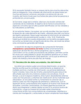 2) Es necesario también hacer un arqueo de los documentos relevantes
para la indagación. Si las unidades de información así detectadas son
muchas será preciso, entonces, proceder a la extracción de una
muestra, del mismo modo que si se tratara de seleccionar las personas a
entrevistar en una encuesta.
3) Conviene, luego de lo anterior, efectuar una revisión somera del
contenido de los materiales. El objetivo de la misma es encontrar los
aspectos concretos que en ellos puedan identificarse con las variables y
los indicadores ya definidos.
4) Las restantes tareas, si se quiere, son ya más sencillas: hay que marcar
la aparición de cada elemento de interés, utilizando para ello una forma
de registro apropiado. Debe luego tabularse la información así obtenida,
de acuerdo a los procedimientos usuales (v. infra, 10.3). Finalmente,
habrá que analizar los cuadros elaborados con los datos recogidos para
encontrar sus tendencias y el significado de las cifras, de modo de arribar
a las conclusiones generales del trabajo.
La aparición de algunos programas de computación llamados
manejadores o procesadores de textos facilitan enormemente la
aplicación de esta técnica. Dichos programas, que no deben
confundirse con los usuales procesadores de palabras, permiten contar
las veces que cada palabra o grupo de palabras aparece en un texto
pues destacan gráficamente cada aparición, con lo que se elimina la
parte más tediosa y lenta de este tipo de trabajo.
9.9. Recolección de datos secundarios. Uso del internet
Los datos secundarios suelen encontrarse diseminados, ya que las
fuentes escritas que los contienen corrientemente se dispersan en
múltiples archivos y fuentes de información. Las primeras bibliotecas
fueron creadas, hace más de mil años, precisamente para reducir las
dificultades que esta circunstancia creaba a los estudiosos. Con el
tiempo, y ya en la época moderna, éstas fueron desarrollando sistemas
cada vez más precisos y uniformes de clasificación de los materiales que
atesoraban, se vincularon entre sí y fomentaron la creación de un
sistema cada vez más integrado de préstamos y referencias. Con la
aparición de las computadoras estos registros se hicieron más fáciles de
actualizar, consultar y estandarizar, al crearse gigantescas bases de
datos que integraban y daban rápido acceso a un enorme acervo de
información. Luego se crearon las actuales redes informáticas,
conectando entre sí las computadoras de universidades, bibliotecas y
centros de investigación, y estas redes se fueron ampliando hasta llegar
 