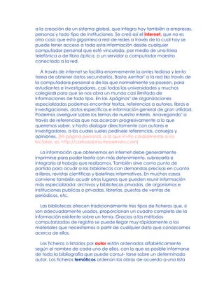 a la creación de un sistema global, que integra hoy también a empresas,
personas y todo tipo de instituciones. Se creó así el internet, que no es
otra cosa que esta gigantesca red de redes a través de la cual hoy se
puede tener acceso a toda esta información desde cualquier
computador personal que esté vinculado, por medio de una línea
telefónica o de fibra óptica, a un servidor o computador maestro
conectado a la red.
A través de internet se facilita enormemente la antes tediosa y lenta
tarea de obtener datos secundarios. Basta Aentrar" a la red Ba través de
la computadora personal o de las que normalmente ya poseen, para
estudiantes e investigadores, casi todas las universidades y muchos
colegiosB para que se nos abra un mundo casi ilimitado de
informaciones de todo tipo. En las Apáginas" de organizaciones
especializadas podemos encontrar textos, referencias a autores, libros e
investigaciones, datos específicos e información general de gran utilidad.
Podemos averiguar sobre los temas de nuestro interés, Anavegando" a
través de referencias que nos acercan progresivamente a lo que
queremos saber, y hasta dialogar directamente con autores e
investigadores, a los cuales sueles pedírsele referencias, consejos y
opiniones. [Mi página personal, a la que invito cordialmente a los
lectores, es: http://carlossabino.freeservers.com]
La información que obtenemos en internet debe generalmente
imprimirse para poder leerla con más detenimiento, subrayarla e
integrarla al trabajo que realizamos. También sirve como punto de
partida para acudir a las bibliotecas con demandas precisas en cuanto
a libros, revistas científicas y boletines informativos. En muchos casos
conviene también acudir otros lugares que pueden reunir información
más especializada: archivos y bibliotecas privadas, de organismos e
instituciones publicas o privadas, librerías, puestos de ventas de
periódicos, etc.
Las bibliotecas ofrecen tradicionalmente tres tipos de ficheros que, si
son adecuadamente usados, proporcionan un cuadro completo de la
información existente sobre un tema. Gracias a los métodos
computarizados de registro se puede llegar muy rápidamente a los
materiales que necesitamos a partir de cualquier dato que conozcamos
acerca de ellos.
Los ficheros o listados por autor están ordenados alfabéticamente
según el nombre de cada uno de ellos, con lo que es posible informarse
de toda la bibliografía que puede consul- tarse sobre un determinado
autor. Los ficheros temáticos ordenan las obras de acuerdo a una lista
 