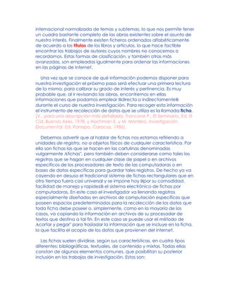 internacional normalizada de temas y subtemas, lo que nos permite tener
un cuadro bastante completo de las obras existentes sobre el asunto de
nuestro interés. Finalmente existen ficheros ordenados alfabéticamente
de acuerdo a los títulos de los libros y artículos, lo que hace factible
encontrar los trabajos de autores cuyos nombres no conocemos o
recordamos. Estas formas de clasificación, y también otras más
avanzadas, son empleadas igualmente para ordenar las informaciones
en las páginas de internet.
Una vez que se conoce de qué información podemos disponer para
nuestra investigación el próximo paso será efectuar una primera lectura
de la misma, para calibrar su grado de interés y pertinencia. Es muy
probable que, al ir revisando las obras, encontremos en ellas
informaciones que podamos emplear Bdirecta o indirectamenteB
durante el curso de nuestra investigación. Para recoger esta información
el instrumento de recolección de datos que se utiliza es la llamada ficha.
[V., para una descripción más detallada, Troncone P., El Seminario, Ed. El
Cid, Buenos Aires, 1978, y Hochman E. y M. Montero, Investigación
Documental, Ed. Panapo, Caracas, 1986].
Debemos advertir que al hablar de fichas nos estamos refiriendo a
unidades de registro, no a objetos físicos de cualquier característica. Por
ello son fichas las que se hacen en las cartulinas denominadas
vulgarmente Afichas", pero también deben considerarse como tales los
registros que se hagan en cualquier clase de papel o en archivos
específicos de los procesadores de texto de las computadoras o en
bases de datos específicas para guardar tales registros. De hecho ya va
cayendo en desuso el tradicional sistema de fichas rectangulares que en
otro tiempo fuera casi universal y se impone hoy Bpor su comodidad,
facilidad de manejo y rapidezB el sistema electrónico de fichas por
computadoras. En este caso el investigador va llenando registros
especialmente diseñados en archivos de computación específicos que
poseen espacios predeterminados para la recolección de los datos que
toda ficha debe poseer o, simplemente, como en la mayoría de los
casos, va copiando la información en archivos de su procesador de
textos que destina a tal fin. En este caso se puede usar el método de
Acortar y pegar" para trasladar la información que se incluye en la ficha,
lo que facilita el acopio de los datos que provienen del internet.
Las fichas suelen dividirse, según sus características, en cuatro tipos
diferentes: bibliográficas, textuales, de contenido y mixtas. Todas ellas
constan de algunos elementos comunes, que posibilitan su posterior
inclusión en los trabajos de investigación. Estos son:
 