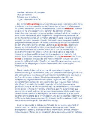 Nombre del autor o los autores
Título de la obra
Editorial que la publicó
Lugar y año de la edición
Las fichas bibliográficas son una simple guía para recordar cuáles libros
o trabajos han sido consultados o existen sobre un tema, y sólo poseen
los cuatro elementos citados anteriormente. Las fichas textuales, además
de poseer tal encabezamiento, constan de párrafos o trozos
seleccionados que apa- recen en la obra, o de estadísticas, cuadros y
otros datos semejantes. Estos fragmentos se repiten exactamente tal
como han sido escritos, sin la menor alteración, para respetar el trabajo
creador de quien estamos citando, haciendo mención explícita de la
página en que aparecen. Las frases presentadas en las citas textuales
deben encerrarse entre comillas. Las fichas de contenido, aparte de
poseer los datos de referencia comunes a toda ficha, consisten en
resúmenes o síntesis de párrafos, capítulos o aun de la obra toda. Es
conveniente incluir en ellas el número de las páginas o capítulos
resumidos, así como el índice general de la obra o un extracto del
mismo. Estas fichas también se denominan fichas de resumen. Las fichas
mixtas se elaboran integrando a la vez información textual y de libre
creación del investigador. Resultan las más útiles y adaptables, aunque
su realización exige algo más de criterio que la de los otros tipos
mencionados.
El valor de las fichas reside en que ellas permiten recopilar las
informaciones que necesitamos para una determinada investigación. Por
ello es importante que las construyamos de modo tal que se adecuen a
los fines de nuestro trabajo. Si las fichas de una indagación son
completas y registran fielmente los datos originales, será posible
desarrollar la investigación con la seriedad que requiere todo trabajo
científico. Es importante también manejar el material con orden y
prolijidad, porque de otro modo la tarea de ordenamiento y de análisis
de los datos se hace muy difícil y engorrosa. Esto no quiere decir que
debamos convertir la tarea de recolección de datos biblio-gráficos en
una actividad formalista, recargada de minuciosidades que en poco
aportan al desarrollo de la investigación, sino que debemos encontrar un
método de trabajo que nos permita disponer de todo la información que
necesitamos con rapidez y sin excesivo trabajo.
Una vez concluido el trabajo de fichado de las fuentes se estará en
condiciones de continuar con las operaciones propias del diseño
bibliográfico: cotejo y evaluación de la información, análisis, síntesis y
redacción del informe de investigación. Estas operaciones serán tratadas
 