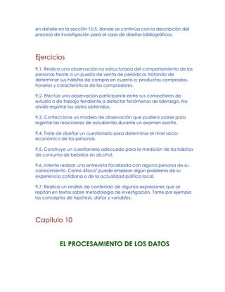 en detalle en la sección 10.5, donde se continúa con la descripción del
proceso de investigación para el caso de diseños bibliográficos.
Ejercicios
9.1. Realice una observación no estructurada del comportamiento de las
personas frente a un puesto de venta de periódicos tratando de
determinar sus hábitos de compra en cuanto a: productos comprados,
horarios y características de los compradores.
9.2. Efectúe una observación participante entre sus compañeros de
estudio o de trabajo tendiente a detectar fenómenos de liderazgo. No
olvide registrar los datos obtenidos.
9.3. Confeccione un modelo de observación que pudiera usarse para
registrar las reacciones de estudiantes durante un examen escrito.
9.4. Trate de diseñar un cuestionario para determinar el nivel socio-
económico de las personas.
9.5. Construya un cuestionario adecuado para la medición de los hábitos
de consumo de bebidas sin alcohol.
9.6. Intente realizar una entrevista focalizada con alguna persona de su
conocimiento. Como Afoco" puede emplear algún problema de su
experiencia cotidiana o de la actualidad política local.
9.7. Realice un análisis de contenido de algunas expresiones que se
repitan en textos sobre metodología de investigación. Tome por ejemplo
los conceptos de hipótesis, datos y variables.
Capítulo 10
EL PROCESAMIENTO DE LOS DATOS
 