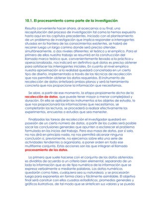 10.1. El procesamiento como parte de la investigación
Resulta conveniente hacer ahora, al acercarnos a su final, una
recapitulación del proceso de investigación tal como lo hemos expuesto
hasta aquí en los capítulos precedentes. Iniciado con el planteamiento
de un problema de investigación que implica responder a interrogantes
situados en la frontera de los conocimientos existentes, se habrá de
recorrer luego un largo camino donde será preciso atender,
simultáneamente, a dos niveles diferentes: el teórico y el empírico. Para el
primero de ellos nuestro trabajo se resumirá en la construcción del
llamado marco teórico que, convenientemente llevado a la práctica u
operacionalizado, nos indicará en definitiva qué datos es preciso obtener
para satisfacer las interrogantes iniciales. En cuanto al nivel empírico
nuestra aproximación a la realidad quedará concretada en un cierto
tipo de diseño, implementado a través de las técnicas de recolección
que nos permitirán obtener los datos requeridos. El instrumento de
recolección de datos sintetizará ambos planos y será la herramienta
concreta que nos proporcione la información que necesitamos.
Se abre, a partir de ese momento, la etapa propiamente dicha de la
recolección de datos, que puede tener mayor o menor complejidad y
duración. En ella se aplicarán los instrumentos a los objetos de estudio, lo
que nos proporcionará las informaciones que necesitamos, se
completarán las lecturas, se procederá a realizar efectivamente los
experimentos, encuestas o estudios que sea menester.
Finalizadas las tareas de recolección el investigador quedará en
posesión de un cierto número de datos, a partir de los cuales será posible
sacar las conclusiones generales que apunten a esclarecer el problema
formulado en los inicios del trabajo. Pero esa masa de datos, por sí sola,
no nos dirá en principio nada, no nos permitirá alcanzar ninguna
conclusión si, previamente, no ejercemos sobre ella una serie de
actividades tendientes a organizarla, a poner orden en todo ese
multiforme conjunto. Estas acciones son las que integran el llamado
procesamiento de los datos.
Lo primero que suele hacerse con el conjunto de los datos obtenidos
es dividirlos de acuerdo a un criterio bien elemental, separando de un
lado la información que es de tipo numérica de la información que se
expresa verbalmente o mediante palabras. Los datos numéricos
quedarán como tales, cualquiera sea su naturaleza, y se procesarán
luego para exponerlos en forma clara y fácilmente asimilable. El objetivo
final será construir con ellos cuadros estadísticos, promedios generales y
gráficos ilustrativos, de tal modo que se sinteticen sus valores y se pueda
 