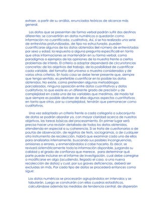 extraer, a partir de su análisis, enunciados teóricos de alcance más
general.
Los datos que se presentan de forma verbal podrán sufrir dos destinos
diferentes: se convertirán en datos numéricos o quedarán como
información no cuantificada, cualitativa. Así, si se ha realizado una serie
de entrevistas profundizadas, de tipo no estructurado, pueden
cuantificarse algunos de los datos obtenidos Bel número de entrevistados
por sexo y edad, la respuesta a alguna pregunta específicaB en tanto
que otras informaciones se mantendrán en su forma verbal, como
paradigmas o ejemplos de las opiniones de la muestra frente a ciertos
problemas de interés. El criterio a adoptar dependerá de circunstancias
concretas: de los objetivos del trabajo, de la posibilidad de cuantificar
cada variable, del tamaño del universo o muestra considerados y de
varios otros criterios. En todo caso se debe tener presente que, siempre
que tenga sentido, es preferible cuantificar en lo posible los datos
obtenidos. No existe, como pretenden algunos metodólogos
parcializados, ninguna oposición entre datos cuantitativos y datos
cualitativos: lo que existe es un diferente grado de precisión y de
complejidad en cada una de las variables que medimos, de modo tal
que siempre es posible abstraer de ellas algunos aspectos cuantitativos
en tanto que otros, por su complejidad, tendrán que permanecer como
cualitativos.
Una vez adoptado un criterio frente a cada categoría o subconjunto
de datos se podrán abordar ya, con mayor claridad acerca de nuestros
objetivos, las tareas básicas del procesamiento. En primer lugar será
preciso hacer una revisión detallada de todos los datos obtenidos,
atendiendo en especial a su coherencia. Si se trata de cuestionarios o de
pautas de observación, de registros de tests, sociogramas, o de cualquier
otro instrumento de recolección, habrá que examinar cada uno de ellos
para analizarlos internamente, buscando sus posibles incongruencias,
omisiones o errores, y enmendándolos si cabe hacerlo. Es decir, se
revisará sistemáticamente toda la información disponible, juzgando su
calidad y el grado de confianza que merece, para determinar qué
parte puede incluirse en el informe de investigación, cual debe corregirse
o modificarse en algo (acudiendo, llegado el caso, a una nueva
recolección de datos) y cual, por sus graves deficiencias, deberá ser
excluidas sin más. Por cada tipo de datos se procederá entonces como
sigue:
Los datos numéricos se procesarán agrupándolos en intervalos y se
tabularán. Luego se construirán con ellos cuadros estadísticos,
calculándose además las medidas de tendencia central, de dispersión
 