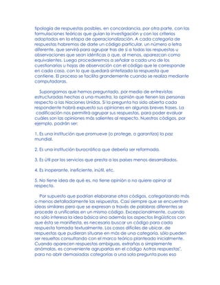 tipología de respuestas posibles, en concordancia, por otra parte, con las
formulaciones teóricas que guían la investigación y con los criterios
adoptados en la etapa de operacionalización. A cada categoría de
respuestas habremos de darle un código particular, un número o letra
diferente, que servirá para agrupar tras de sí a todas las respuestas u
observaciones que sean idénticas o que, al menos, aparezcan como
equivalentes. Luego procederemos a señalar a cada uno de los
cuestionarios u hojas de observación con el código que le corresponde
en cada caso, con lo que quedará sintetizada la respuesta que
contiene. El proceso se facilita grandemente cuando se realiza mediante
computadoras.
Supongamos que hemos preguntado, por medio de entrevistas
estructuradas hechas a una muestra, la opinión que tienen las personas
respecto a las Naciones Unidas. Si la pregunta ha sido abierta cada
respondente habrá expuesto sus opiniones en algunas breves frases. La
codificación nos permitirá agrupar sus respuestas, para poder evaluar
cuáles son las opiniones más salientes al respecto. Nuestros códigos, por
ejemplo, podrán ser:
1. Es una institución que promueve (o protege, o garantiza) la paz
mundial.
2. Es una institución burocrática que debería ser reformada.
3. Es útil por los servicios que presta a los países menos desarrollados.
4. Es inoperante, ineficiente, inútil, etc.
5. No tiene idea de qué es, no tiene opinión o no quiere opinar al
respecto.
Por supuesto que podrían elaborarse otros códigos, categorizando más
o menos detalladamente las respuestas. Casi siempre que se encuentran
ideas similares pero que se expresan a través de palabras diferentes se
procede a unificarlas en un mismo código. Excepcionalmente, cuando
no sólo interesa la idea básica sino además los aspectos lingüísticos con
que ésta se manifiesta, es necesario buscar un código para cada
respuesta tomada textualmente. Los casos difíciles de ubicar, de
respuestas que pudieran situarse en más de una categoría, sólo pueden
ser resueltos consultando con el marco teórico planteado inicialmente.
Cuando aparecen respuestas ambiguas, extrañas o simplemente
anómalas, es conveniente agruparlas en el código Aotras respuestas",
para no abrir demasiadas categorías a una sola pregunta pues eso
 