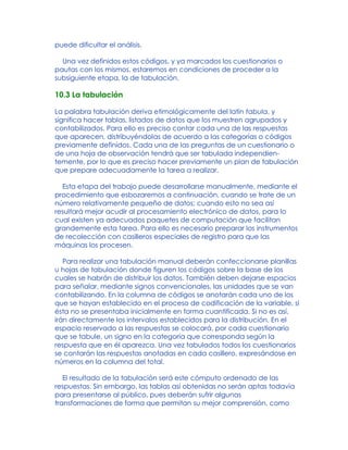 puede dificultar el análisis.
Una vez definidos estos códigos, y ya marcados los cuestionarios o
pautas con los mismos, estaremos en condiciones de proceder a la
subsiguiente etapa, la de tabulación.
10.3 La tabulación
La palabra tabulación deriva etimológicamente del latín tabula, y
significa hacer tablas, listados de datos que los muestren agrupados y
contabilizados. Para ello es preciso contar cada una de las respuestas
que aparecen, distribuyéndolas de acuerdo a las categorías o códigos
previamente definidos. Cada una de las preguntas de un cuestionario o
de una hoja de observación tendrá que ser tabulada independien-
temente, por lo que es preciso hacer previamente un plan de tabulación
que prepare adecuadamente la tarea a realizar.
Esta etapa del trabajo puede desarrollarse manualmente, mediante el
procedimiento que esbozaremos a continuación, cuando se trate de un
número relativamente pequeño de datos; cuando esto no sea así
resultará mejor acudir al procesamiento electrónico de datos, para lo
cual existen ya adecuados paquetes de computación que facilitan
grandemente esta tarea. Para ello es necesario preparar los instrumentos
de recolección con casilleros especiales de registro para que las
máquinas los procesen.
Para realizar una tabulación manual deberán confeccionarse planillas
u hojas de tabulación donde figuren los códigos sobre la base de los
cuales se habrán de distribuir los datos. También deben dejarse espacios
para señalar, mediante signos convencionales, las unidades que se van
contabilizando. En la columna de códigos se anotarán cada uno de los
que se hayan establecido en el proceso de codificación de la variable, si
ésta no se presentaba inicialmente en forma cuantificada. Si no es así,
irán directamente los intervalos establecidos para la distribución. En el
espacio reservado a las respuestas se colocará, por cada cuestionario
que se tabule, un signo en la categoría que corresponda según la
respuesta que en él aparezca. Una vez tabulados todos los cuestionarios
se contarán las respuestas anotadas en cada casillero, expresándose en
números en la columna del total.
El resultado de la tabulación será este cómputo ordenado de las
respuestas. Sin embargo, las tablas así obtenidas no serán aptas todavía
para presentarse al público, pues deberán sufrir algunas
transformaciones de forma que permitan su mejor comprensión, como
 