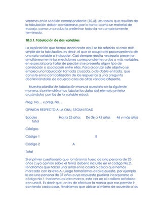 veremos en la sección correspondiente (10.4). Las tablas que resultan de
la tabulación deben considerarse, por lo tanto, como un material de
trabajo, como un producto preliminar todavía no completamente
terminado.
10.3.1. Tabulación de dos variables
La explicación que hemos dado hasta aquí se ha referido al caso más
simple de la tabulación, es decir, el que se ocupa del procesamiento de
una sola variable o indicador. Casi siempre resulta necesario presentar
simultáneamente las mediciones correspondientes a dos o más variables,
en especial para tratar de percibir si se presenta algún tipo de
correlación o asociación entre ellas. Para alcanzar este objetivo se
emplea una tabulación llamada cruzada, o de doble entrada, que
consiste en la contabilización de las respuestas a una pregunta
discriminándolas de acuerdo a las de otras variable diferente.
Nuestra planilla de tabulación manual quedaría de la siguiente
manera, si pretendiéramos tabular los datos del ejemplo anterior
cruzándolos con los de la variable edad:
Preg. No. .. x preg. No. ..
OPINION RESPECTO A LA ONU, SEGUN EDAD
Edades Hasta 25 años De 26 a 45 años 46 y más años
Total
Códigos
Código 1 B
Código 2 A
Total
Si el primer cuestionario que tomáramos fuera de una persona de 23
años cuya opinión sobre el tema debería incluirse en el código No.2,
tendríamos que hacer una señal en la casilla o celda que hemos
marcado con la letra A. Luego tomaríamos otra respuesta, por ejemplo
la de una persona de 37 años cuya respuesta pudiera incorporarse al
código No.1; haríamos así otra marca, esta vez en el casillero señalado
con una B. Es decir que, antes de efectuar la marca que nos permite ir
contando cada caso, tendríamos que ubicar al mismo de acuerdo a las
 