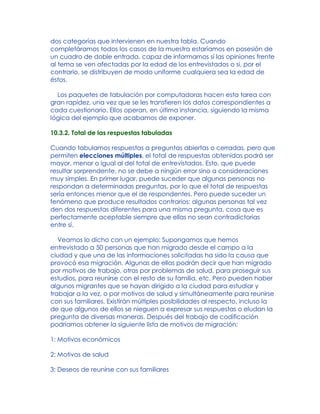 dos categorías que intervienen en nuestra tabla. Cuando
completáramos todos los casos de la muestra estaríamos en posesión de
un cuadro de doble entrada, capaz de informarnos si las opiniones frente
al tema se ven afectadas por la edad de los entrevistados o si, por el
contrario, se distribuyen de modo uniforme cualquiera sea la edad de
éstos.
Los paquetes de tabulación por computadoras hacen esta tarea con
gran rapidez, una vez que se les transfieren los datos correspondientes a
cada cuestionario. Ellos operan, en última instancia, siguiendo la misma
lógica del ejemplo que acabamos de exponer.
10.3.2. Total de las respuestas tabuladas
Cuando tabulamos respuestas a preguntas abiertas o cerradas, pero que
permiten elecciones múltiples, el total de respuestas obtenidas podrá ser
mayor, menor o igual al del total de entrevistados. Esto, que puede
resultar sorprendente, no se debe a ningún error sino a consideraciones
muy simples. En primer lugar, puede suceder que algunas personas no
respondan a determinadas preguntas, por lo que el total de respuestas
sería entonces menor que el de respondentes. Pero puede suceder un
fenómeno que produce resultados contrarios: algunas personas tal vez
den dos respuestas diferentes para una misma pregunta, cosa que es
perfectamente aceptable siempre que ellas no sean contradictorias
entre sí.
Veamos lo dicho con un ejemplo: Supongamos que hemos
entrevistado a 50 personas que han migrado desde el campo a la
ciudad y que una de las informaciones solicitadas ha sido la causa que
provocó esa migración. Algunas de ellas podrán decir que han migrado
por motivos de trabajo, otras por problemas de salud, para proseguir sus
estudios, para reunirse con el resto de su familia, etc. Pero pueden haber
algunos migrantes que se hayan dirigido a la ciudad para estudiar y
trabajar a la vez, o por motivos de salud y simultáneamente para reunirse
con sus familiares. Existirán múltiples posibilidades al respecto, incluso la
de que algunos de ellos se nieguen a expresar sus respuestas o eludan la
pregunta de diversas maneras. Después del trabajo de codificación
podríamos obtener la siguiente lista de motivos de migración:
1: Motivos económicos
2: Motivos de salud
3: Deseos de reunirse con sus familiares
 