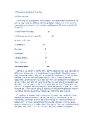 4: Deseos de proseguir estudios
5: Otros motivos
Si del total de 50 personas encuestadas han respondido solamente 46,
pero si hay varias de ellas que han expresado más de un motivo como
causa de su presencia en la ciudad, podría presentársenos la siguiente
situación:
Total de entrevistados 50
Total responden a la pregunta 46
Motivos indicados:
Económicos 27
De salud 2
Familiares 12
Educacionales 11
Otros motivos 3
Total respuestas 55
Como se ve, estamos frente a tres cantidades distintas que nos indican
diferentes cosas: una es el total de gente consultada, otra el de la que
efectivamente respondió y otra el total de las respuestas dadas, teniendo
siempre presente que cada persona ha podido dar más de una
respuesta. La tabulación nos indica que han sido 27 los entrevistados que
dijeron haber migrado por razones de tipo económico, 2 por problemas
de salud y así sucesivamente. En conjunto, del total de 50 entrevistados
sólo 46 han respondido a la pregunta. Estos 46 han dado, por otra parte,
un total de 55 respuestas porque algunos de ellos han expresado más de
un motivo como causa de su traslado permanente a la ciudad.
Cuando se trate de tabular respuestas de elecciones múltiples debe
tenerse en cuenta que hay que tabular separadamente estos tres
elementos, contando el total de cuestionarios, el total de quienes no
responden y el total correspondiente a cada código o intervalo para
obtener estas tres cantidades diferentes. Las escalas que resultan de este
tipo de tabulación, como se comprenderá, no poseen categorías
 