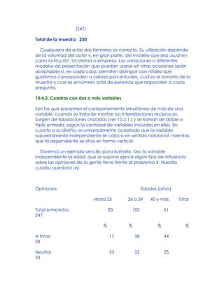(247)
Total de la muestra 250
Cualquiera de estos dos formatos es correcto. Su utilización depende
de la voluntad del autor y, en gran parte, del modelo que sea usual en
cada institución, localidad o empresa. Las variaciones o diferentes
modelos de presentación que puedan usarse en otras ocasiones serán
aceptables si, en cada caso, permiten distinguir con nitidez qué
guarismos corresponden a valores porcentuales, cual es el tamaño de la
muestra y cual es el número total de personas que responden a cada
pregunta.
10.4.2. Cuadros con dos o más variables
Son los que presentan el comportamiento simultáneo de más de una
variable, cuando se trata de mostrar sus interrelaciones recíprocas.
Surgen de tabulaciones cruzadas (ver 10.3.1.) y se llaman de doble o
triple entrada, según la cantidad de variables incluidas en ellos. En
cuanto a su diseño, es universalmente aceptado que la variable
supuestamente independiente se coloca en sentido horizontal, mientras
que la dependiente se sitúa en forma vertical.
Daremos un ejemplo sencillo para ilustrarlo. Sea la variable
independiente la edad, que se supone ejerce algún tipo de influencia
sobre las opiniones de la gente tiene frente al problema X. Nuestro
cuadro quedaría así:
Opiniones Edades (años)
Hasta 25 26 a 39 40 y más Total
Total entrevistas 83 103 61
247
% % % %
A favor 17 28 44
28
Neutral 23 22 25
23
 