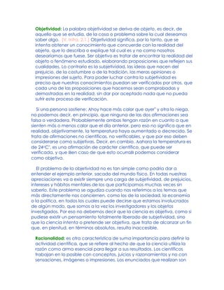 Objetividad: La palabra objetividad se deriva de objeto, es decir, de
aquello que se estudia, de la cosa o problema sobre la cual deseamos
saber algo. [V. Infra, 2.1.] Objetividad significa, por lo tanto, que se
intenta obtener un conocimiento que concuerde con la realidad del
objeto, que lo describa o explique tal cual es y no como nosotros
desearíamos que fuese. Ser objetivo es tratar de encontrar la realidad del
objeto o fenómeno estudiado, elaborando proposiciones que reflejen sus
cualidades. Lo contrario es la subjetividad, las ideas que nacen del
prejuicio, de la costumbre o de la tradición, las meras opiniones o
impresiones del sujeto. Para poder luchar contra la subjetividad es
preciso que nuestros conocimientos puedan ser verificados por otros, que
cada una de las proposiciones que hacemos sean comprobadas y
demostradas en la realidad, sin dar por aceptado nada que no pueda
sufrir este proceso de verificación.
Si una persona sostiene: Ahoy hace más calor que ayer" y otra lo niega,
no podemos decir, en principio, que ninguna de las dos afirmaciones sea
falsa o verdadera. Probablemente ambas tengan razón en cuanto a que
sienten más o menos calor que el día anterior, pero eso no significa que en
realidad, objetivamente, la temperatura haya aumentado o decrecido. Se
trata de afirmaciones no científicas, no verificables, y que por eso deben
considerarse como subjetivas. Decir, en cambio, Aahora la temperatura es
de 24oC", es una afirmación de carácter científico, que puede ser
verificada, y que Ben caso de que esto ocurraB podemos considerar
como objetiva.
El problema de la objetividad no es tan simple como podría dar a
entender el ejemplo anterior, sacado del mundo físico. En todas nuestras
apreciaciones va a existir siempre una carga de subjetividad, de prejuicios,
intereses y hábitos mentales de los que participamos muchas veces sin
saberlo. Este problema se agudiza cuando nos referimos a los temas que
más directamente nos conciernen, como los de la sociedad, la economía
o la política, en todos los cuales puede decirse que estamos involucrados
de algún modo, que somos a la vez los investigadores y los objetos
investigados. Por eso no debemos decir que la ciencia es objetiva, como si
pudiese existir un pensamiento totalmente liberado de subjetividad, sino
que la ciencia intenta o pretende ser objetiva, que trata de alcanzar un fin
que, en plenitud, en términos absolutos, resulta inaccesible.
Racionalidad: es otra característica de suma importancia para definir la
actividad científica, que se refiere al hecho de que la ciencia utiliza la
razón como arma esencial para llegar a sus resultados. Los científicos
trabajan en lo posible con conceptos, juicios y razonamientos y no con
sensaciones, imágenes o impresiones. Los enunciados que realizan son
 