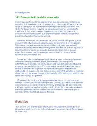 la investigación.
10.5. Procesamiento de datos secundarios
Incluimos en este punto las operaciones que es necesario realizar con
aquellos datos verbales que no se puede o quiere cuantificar, y que por
lo tanto se habrán de mantener en forma puramente cualitativa (ver
10.1). Por lo general, la mayoría de estas informaciones se recolecta
mediante fichas, a las que nos referiremos de ahora en adelante,
aunque las consideraciones que exponemos son válidas, en general,
para todo tipo de información verbal.
Partimos, entonces, de una masa de datos, donde se supone que se
encuentra la información necesaria para desenvolver la investigación.
Estos datos, sumados a la experiencia del investigador, permitirán y
desarrollar las respuestas a los interrogantes iniciales de la investigación o
servirán, de un modo más limitado, para esclarecer ciertos puntos
específicos que es preciso exponer: marco teórico, antecedentes
históricos del problema, etc.
La primera labor que hay que realizar es ordenar esta masa de datos
de modo tal que podamos efectuar sobre ella una inspección
sistemática y profunda. Tal clasificación sólo puede hacerse en base al
esquema general de exposición o presentación de la investigación, al
listado ordenado de capítulos y de puntos que ya se debe haber
elaborado (cf. supra, 6.6). Este esquema nos permitirá agrupar el material
de acuerdo a los temas que se tratan y en función del marco teórico que
orienta el trabajo en general.
Cada una de las fichas se agrupará entonces con las otras que se
refieren al mismo punto de investigación. Una vez así clasificadas estarán
en condiciones de ser cotejadas entre sí y analizadas, de acuerdo a los
métodos que se expondrán en el capitulo siguiente. Las modernas bases
de datos permiten realizar con mayor facilidad esta tarea que, por lo
general, antes resultaba bastante tediosa.
Ejercicios
10.1. Diseñe una planilla para efectuar la tabulación cruzada de estos
dos indicadores: marca de automóvil usada y razones de preferencia por
dicha marca.
 