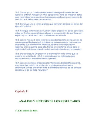10.2. Construya un cuadro de doble entrada según las variables del
ejercicio anterior. Póngale un título apropiado y trate de imaginar datos
que, razonablemente, pudieran haberse recogido para una muestra de
un total de 1.200 usuarios de automóvil.
10.3. Construya uno o varios gráficos que permitan apreciar los datos del
ejercicio anterior.
10.4. Averigüe la forma en que Johan Kepler procesó los datos conocidos
sobre las órbitas planetarias para llegar a la conclusión de que éstas son
elípticas y no circulares, como hasta entonces se creía.
10.5. )Cómo haría ud. para tener actualizados los datos de las ventas de
una empresa? Explique qué variables tomaría en cuenta, qué cuadros
diseñaría y qué instrumental (archivos, sistemas de computación,
registros, etc.) requeriría para ello. Piense en un sistema similar para el
registro de los datos académicos de los estudiantes de una universidad.
10.6. )Por qué resulta útil procesar la información en la forma que se
expone en la tabla de 10.3.2, a pesar de que las categorías que
aparecen no son mutuamente excluyentes?
10.7. )Con qué criterios procesaría la información bibliográfica que Ud.
conoce sobre historia de la ciencia, si quisiese comprender las
diferencias que se presentan entre el desarrollo histórico de las ciencias
sociales y el de las físico-naturales?
Capítulo 11
ANALISIS Y SINTESIS DE LOS RESULTADOS
11.1. El análisis de datos
 