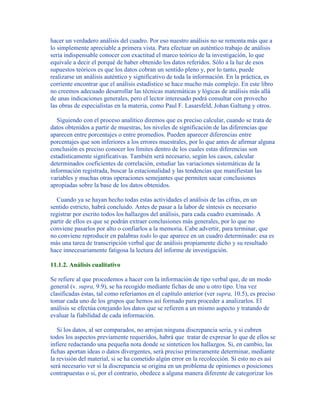 hacer un verdadero análisis del cuadro. Por eso nuestro análisis no se remonta más que a
lo simplemente apreciable a primera vista. Para efectuar un auténtico trabajo de análisis
sería indispensable conocer con exactitud el marco teórico de la investigación, lo que
equivale a decir el porqué de haber obtenido los datos referidos. Sólo a la luz de esos
supuestos teóricos es que los datos cobran un sentido pleno y, por lo tanto, puede
realizarse un análisis auténtico y significativo de toda la información. En la práctica, es
corriente encontrar que el análisis estadístico se hace mucho más complejo. En este libro
no creemos adecuado desarrollar las técnicas matemáticas y lógicas de análisis más allá
de unas indicaciones generales, pero el lector interesado podrá consultar con provecho
las obras de especialistas en la materia, como Paul F. Lasarsfeld, Johan Galtung y otros.
Siguiendo con el proceso analítico diremos que es preciso calcular, cuando se trata de
datos obtenidos a partir de muestras, los niveles de significación de las diferencias que
aparecen entre porcentajes o entre promedios. Pueden aparecer diferencias entre
porcentajes que son inferiores a los errores muestrales, por lo que antes de afirmar alguna
conclusión es preciso conocer los límites dentro de los cuales estas diferencias son
estadísticamente significativas. También será necesario, según los casos, calcular
determinados coeficientes de correlación, estudiar las variaciones sistemáticas de la
información registrada, buscar la estacionalidad y las tendencias que manifiestan las
variables y muchas otras operaciones semejantes que permiten sacar conclusiones
apropiadas sobre la base de los datos obtenidos.
Cuando ya se hayan hecho todas estas actividades el análisis de las cifras, en un
sentido estricto, habrá concluido. Antes de pasar a la labor de síntesis es necesario
registrar por escrito todos los hallazgos del análisis, para cada cuadro examinado. A
partir de ellos es que se podrán extraer conclusiones más generales, por lo que no
conviene pasarlos por alto o confiarlos a la memoria. Cabe advertir, para terminar, que
no conviene reproducir en palabras todo lo que aparece en un cuadro determinado: esa es
más una tarea de transcripción verbal que de análisis propiamente dicho y su resultado
hace innecesariamente fatigosa la lectura del informe de investigación.
11.1.2. Análisis cualitativo
Se refiere al que procedemos a hacer con la información de tipo verbal que, de un modo
general (v. supra, 9.9), se ha recogido mediante fichas de uno u otro tipo. Una vez
clasificadas éstas, tal como referíamos en el capítulo anterior (ver supra, 10.5), es preciso
tomar cada uno de los grupos que hemos así formado para proceder a analizarlos. El
análisis se efectúa cotejando los datos que se refieren a un mismo aspecto y tratando de
evaluar la fiabilidad de cada información.
Si los datos, al ser comparados, no arrojan ninguna discrepancia seria, y si cubren
todos los aspectos previamente requeridos, habrá que tratar de expresar lo que de ellos se
infiere redactando una pequeña nota donde se sinteticen los hallazgos. Si, en cambio, las
fichas aportan ideas o datos divergentes, será preciso primeramente determinar, mediante
la revisión del material, si se ha cometido algún error en la recolección. Si esto no es así
será necesario ver si la discrepancia se origina en un problema de opiniones o posiciones
contrapuestas o si, por el contrario, obedece a alguna manera diferente de categorizar los
 