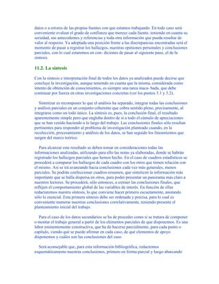 datos o a errores de las propias fuentes con que estamos trabajando. En todo caso será
conveniente evaluar el grado de confianza que merece cada fuente, teniendo en cuanta su
seriedad, sus antecedentes y referencias y toda otra información que pueda resultar de
valor al respecto. Ya adoptada una posición frente a las discrepancias encontradas será el
momento de pasar a registrar los hallazgos, nuestras opiniones personales y conclusiones
parciales, con lo cual estaremos en con- diciones de pasar al siguiente paso, el de la
síntesis.
11.2. La síntesis
Con la síntesis e interpretación final de todos los datos ya analizados puede decirse que
concluye la investigación, aunque teniendo en cuanta que la misma, considerada como
intento de obtención de conocimientos, es siempre una tarea inaca- bada, que debe
continuar por fuerza en otras investigaciones concretas (ver los puntos 3.1 y 3.2).
Sintetizar es recomponer lo que el análisis ha separado, integrar todas las conclusiones
y análisis parciales en un conjunto coherente que cobra sentido pleno, precisamente, al
integrarse como un todo único. La síntesis es, pues, la conclusión final, el resultado
aparentemente simple pero que engloba dentro de sí a todo el cúmulo de apreciaciones
que se han venido haciendo a lo largo del trabajo. Las conclusiones finales sólo resultan
pertinentes para responder al problema de investigación planteado cuando, en la
recolección, procesamiento y análisis de los datos, se han seguido los lineamientos que
surgen del marco teórico.
Para alcanzar este resultado se deben tomar en consideraciones todas las
informaciones analizadas, utilizando para ello las notas ya elaboradas, donde se habrán
registrado los hallazgos parciales que hemos hecho. En el caso de cuadros estadísticos se
procederá a comparar los hallazgos de cada cuadro con los otros que tienen relación con
el mismo. Así se irá avanzando hacia conclusiones cada vez más generales, menos
parciales. Se podrán confeccionar cuadros-resumen, que sinteticen la información más
importante que se halla dispersa en otros, para poder presentar un panorama más claro a
nuestros lectores. Se procederá, sólo entonces, a extraer las conclusiones finales, que
reflejen el comportamiento global de las variables de interés. En función de ellas
redactaremos nuestra síntesis, lo que conviene hacer primero escuetamente, anotando
sólo lo esencial. Esta primera síntesis debe ser ordenada y precisa, para lo cual es
conveniente numerar nuestras conclusiones correlativamente, teniendo presente el
planteamiento inicial del trabajo.
Para el caso de los datos secundarios se ha de proceder como si se tratara de componer
o montar el trabajo general a partir de los elementos parciales de que disponemos. Es una
labor eminentemente constructiva, que ha de hacerse parcialmente, para cada punto o
capítulo, viendo qué se puede afirmar en cada caso, de qué elementos de apoyo
disponemos y cuáles son las conclusiones del caso.
Será aconsejable que, para esta información bibliográfica, redactemos
esquemáticamente nuestras conclusiones, primero en forma parcial y luego abarcando
 