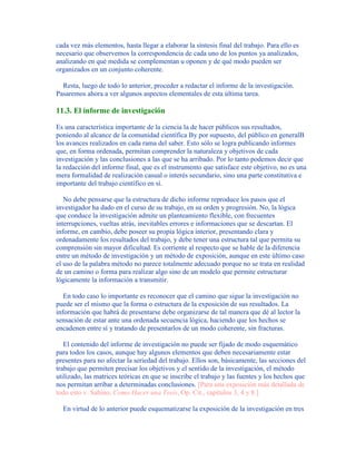 cada vez más elementos, hasta llegar a elaborar la síntesis final del trabajo. Para ello es
necesario que observemos la correspondencia de cada uno de los puntos ya analizados,
analizando en qué medida se complementan u oponen y de qué modo pueden ser
organizados en un conjunto coherente.
Resta, luego de todo lo anterior, proceder a redactar el informe de la investigación.
Pasaremos ahora a ver algunos aspectos elementales de esta última tarea.
11.3. El informe de investigación
Es una característica importante de la ciencia la de hacer públicos sus resultados,
poniendo al alcance de la comunidad científica By por supuesto, del público en generalB
los avances realizados en cada rama del saber. Esto sólo se logra publicando informes
que, en forma ordenada, permitan comprender la naturaleza y objetivos de cada
investigación y las conclusiones a las que se ha arribado. Por lo tanto podemos decir que
la redacción del informe final, que es el instrumento que satisface este objetivo, no es una
mera formalidad de realización casual o interés secundario, sino una parte constitutiva e
importante del trabajo científico en sí.
No debe pensarse que la estructura de dicho informe reproduce los pasos que el
investigador ha dado en el curso de su trabajo, en su orden y progresión. No, la lógica
que conduce la investigación admite un planteamiento flexible, con frecuentes
interrupciones, vueltas atrás, inevitables errores e informaciones que se descartan. El
informe, en cambio, debe poseer su propia lógica interior, presentando clara y
ordenadamente los resultados del trabajo, y debe tener una estructura tal que permita su
comprensión sin mayor dificultad. Es corriente al respecto que se hable de la diferencia
entre un método de investigación y un método de exposición, aunque en este último caso
el uso de la palabra método no parece totalmente adecuado porque no se trata en realidad
de un camino o forma para realizar algo sino de un modelo que permite estructurar
lógicamente la información a transmitir.
En todo caso lo importante es reconocer que el camino que sigue la investigación no
puede ser el mismo que la forma o estructura de la exposición de sus resultados. La
información que habrá de presentarse debe organizarse de tal manera que dé al lector la
sensación de estar ante una ordenada secuencia lógica, haciendo que los hechos se
encadenen entre sí y tratando de presentarlos de un modo coherente, sin fracturas.
El contenido del informe de investigación no puede ser fijado de modo esquemático
para todos los casos, aunque hay algunos elementos que deben necesariamente estar
presentes para no afectar la seriedad del trabajo. Ellos son, básicamente, las secciones del
trabajo que permiten precisar los objetivos y el sentido de la investigación, el método
utilizado, las matrices teóricas en que se inscribe el trabajo y las fuentes y los hechos que
nos permitan arribar a determinadas conclusiones. [Para una exposición más detallada de
todo esto v. Sabino, Como Hacer una Tesis, Op. Cit., capítulos 3, 4 y 8.]
En virtud de lo anterior puede esquematizarse la exposición de la investigación en tres
 