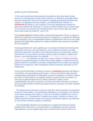 grandes secciones diferenciadas:
1) Una sección preliminar donde aparecen los propósitos de la obra, donde se pasa
revista a los conocimientos actuales sobre la materia y se definen las principales líneas
del tema a desarrollar. Junto con este material se agrupan generalmente justificaciones
respecto a la importancia del tema elegido y otros planteamientos similares. La
introducción del trabajo es, por lo general, el sitio más apropiado para exponer los
puntos que acabamos de mencionar. La misma se redacta teniendo muy en cuenta lo que
ya se ha escrito en el proyecto de investigación pues, como el lector apreciará, ambos
textos tienen mucho en común (V. supra, 6.6).
2) El cuerpo central del informe donde se desarrolla propiamente el tema, se expone en
detalle las consideraciones teóricas que guían la investigación y se exponen los hallazgos
que se han hecho, con su correspondiente análisis e interpretación. Por eso en este cuerpo
principal del trabajo deben aparecer los cuadros estadísticos que resumen los resultados
de la investigación.
Consta generalmente de varios capítulos que se van desenvolviendo de tal modo que las
transiciones entre uno y otro sean mínimas, y que se enlazan de acuerdo a un orden
general de exposición. Este puede ir de lo más general hacia lo más particular, desde lo
más abstracto a lo más concreto, proceder según un orden cronológico o adoptar otras
formas, a veces bien diferentes a las señaladas. [V. C. Sabino, Cómo Hacer una Tesis,
Op. Cit., cap. 8.] Lo importante, en todo caso, es que se alcance la mínima y necesaria
coherencia que permita integrar a la obra como un todo orgánico y a partir de la cual se
pueda reconstruir la realidad en su unidad y multiplicidad. Esta es la parte más larga del
informe de investigación y debe corresponder al desenvolvimiento anunciado ya en la
introducción.
3) Una sección final donde se incluyen la síntesis o conclusiones generales del trabajo y,
si las hubiere, las recomendaciones del mismo. A esta sección final le sigue una parte
complementaria integrada por la bibliografía, los anexos o apéndices y el índice o índices
de la obra. El índice general, sin embargo, también se puede colocar al comienzo. En
estos anexos aparecen algunos de los cuadros estadísticos, mapas y textos
complementarios que, por su extensión, no resulta conveniente intercalar en el informe,
pero que pueden resultar de interés para algunos lectores o de apoyo a las ideas expuestas
en el informe.
Por supuesto que la estructura concreta de cada obra varía de acuerdo a la extensión de
la misma, al tema tratado y a la metodología empleada en la investigación. Los informes
cortos tienen esquemas más simples y a veces no se dividen en capítulos sino en tres o
cuatro partes, v.g.: 1) introducción; 2) análisis de los datos; 3) síntesis; 4) anexos. Los
trabajos mayores presentan siempre una estructura articulada de capítulos, que admiten a
su vez divisiones menores en puntos y sub-puntos.
Si la metodología utilizada en la investigación es original, ha tenido que resolver
problemas poco frecuentes o se caracteriza por su complejidad, conviene exponerla
separadamente, como un capítulo aparte que se colocará entre el marco teórico (o la
 