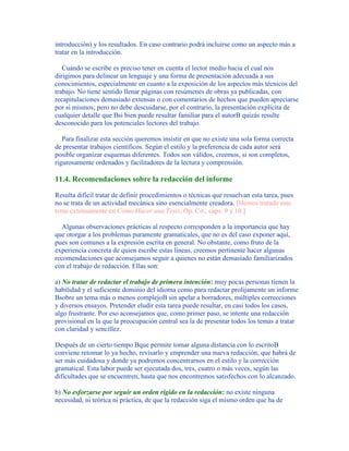 introducción) y los resultados. En caso contrario podrá incluirse como un aspecto más a
tratar en la introducción.
Cuando se escribe es preciso tener en cuenta el lector medio hacia el cual nos
dirigimos para delinear un lenguaje y una forma de presentación adecuada a sus
conocimientos, especialmente en cuanto a la exposición de los aspectos más técnicos del
trabajo. No tiene sentido llenar páginas con resúmenes de obras ya publicadas, con
recapitulaciones demasiado extensas o con comentarios de hechos que pueden apreciarse
por sí mismos; pero no debe descuidarse, por el contrario, la presentación explícita de
cualquier detalle que Bsi bien puede resultar familiar para el autorB quizás resulte
desconocido para los potenciales lectores del trabajo.
Para finalizar esta sección queremos insistir en que no existe una sola forma correcta
de presentar trabajos científicos. Según el estilo y la preferencia de cada autor será
posible organizar esquemas diferentes. Todos son válidos, creemos, si son completos,
rigurosamente ordenados y facilitadores de la lectura y comprensión.
11.4. Recomendaciones sobre la redacción del informe
Resulta difícil tratar de definir procedimientos o técnicas que resuelvan esta tarea, pues
no se trata de un actividad mecánica sino esencialmente creadora. [Hemos tratado este
tema extensamente en Cómo Hacer una Tesis, Op. Cit., caps. 9 y 10.]
Algunas observaciones prácticas al respecto corresponden a la importancia que hay
que otorgar a los problemas puramente gramaticales, que no es del caso exponer aquí,
pues son comunes a la expresión escrita en general. No obstante, como fruto de la
experiencia concreta de quien escribe estas líneas, creemos pertinente hacer algunas
recomendaciones que aconsejamos seguir a quienes no están demasiado familiarizados
con el trabajo de redacción. Ellas son:
a) No tratar de redactar el trabajo de primera intención: muy pocas personas tienen la
habilidad y el suficiente dominio del idioma como para redactar prolijamente un informe
Bsobre un tema más o menos complejoB sin apelar a borradores, múltiples correcciones
y diversos ensayos. Pretender eludir esta tarea puede resultar, en casi todos los casos,
algo frustrante. Por eso aconsejamos que, como primer paso, se intente una redacción
provisional en la que la preocupación central sea la de presentar todos los temas a tratar
con claridad y sencillez.
Después de un cierto tiempo Bque permite tomar alguna distancia con lo escritoB
conviene retomar lo ya hecho, revisarlo y emprender una nueva redacción, que habrá de
ser más cuidadosa y donde ya podremos concentrarnos en el estilo y la corrección
gramatical. Esta labor puede ser ejecutada dos, tres, cuatro o más veces, según las
dificultades que se encuentren, hasta que nos encontremos satisfechos con lo alcanzado.
b) No esforzarse por seguir un orden rígido en la redacción: no existe ninguna
necesidad, ni teórica ni práctica, de que la redacción siga el mismo orden que ha de
 