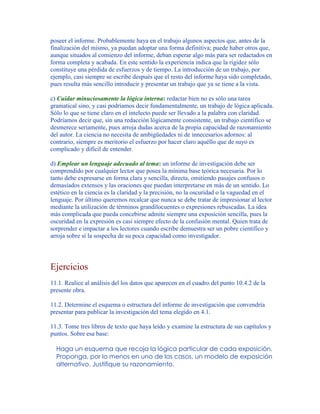 poseer el informe. Probablemente haya en el trabajo algunos aspectos que, antes de la
finalización del mismo, ya puedan adoptar una forma definitiva; puede haber otros que,
aunque situados al comienzo del informe, deban esperar algo más para ser redactados en
forma completa y acabada. En este sentido la experiencia indica que la rigidez sólo
constituye una pérdida de esfuerzos y de tiempo. La introducción de un trabajo, por
ejemplo, casi siempre se escribe después que el resto del informe haya sido completado,
pues resulta más sencillo introducir y presentar un trabajo que ya se tiene a la vista.
c) Cuidar minuciosamente la lógica interna: redactar bien no es sólo una tarea
gramatical sino, y casi podríamos decir fundamentalmente, un trabajo de lógica aplicada.
Sólo lo que se tiene claro en el intelecto puede ser llevado a la palabra con claridad.
Podríamos decir que, sin una redacción lógicamente consistente, un trabajo científico se
desmerece seriamente, pues arroja dudas acerca de la propia capacidad de razonamiento
del autor. La ciencia no necesita de ambigüedades ni de innecesarios adornos: al
contrario, siempre es meritorio el esfuerzo por hacer claro aquéllo que de suyo es
complicado y difícil de entender.
d) Emplear un lenguaje adecuado al tema: un informe de investigación debe ser
comprendido por cualquier lector que posea la mínima base teórica necesaria. Por lo
tanto debe expresarse en forma clara y sencilla, directa, omitiendo pasajes confusos o
demasiados extensos y las oraciones que puedan interpretarse en más de un sentido. Lo
estético en la ciencia es la claridad y la precisión, no la oscuridad o la vaguedad en el
lenguaje. Por último queremos recalcar que nunca se debe tratar de impresionar al lector
mediante la utilización de términos grandilocuentes o expresiones rebuscadas. La idea
más complicada que pueda concebirse admite siempre una exposición sencilla, pues la
oscuridad en la expresión es casi siempre efecto de la confusión mental. Quien trata de
sorprender e impactar a los lectores cuando escribe demuestra ser un pobre científico y
arroja sobre sí la sospecha de su poca capacidad como investigador.
Ejercicios
11.1. Realice al análisis del los datos que aparecen en el cuadro del punto 10.4.2 de la
presente obra.
11.2. Determine el esquema o estructura del informe de investigación que convendría
presentar para publicar la investigación del tema elegido en 4.1.
11.3. Tome tres libros de texto que haya leído y examine la estructura de sus capítulos y
puntos. Sobre esa base:
Haga un esquema que recoja la lógica particular de cada exposición.
Proponga, por lo menos en uno de los casos, un modelo de exposición
alternativo. Justifique su razonamiento.
 