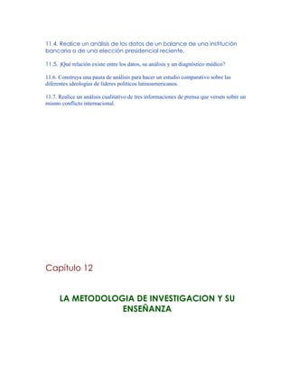 11.4. Realice un análisis de los datos de un balance de una institución
bancaria o de una elección presidencial reciente.
11.5. )Qué relación existe entre los datos, su análisis y un diagnóstico médico?
11.6. Construya una pauta de análisis para hacer un estudio comparativo sobre las
diferentes ideologías de líderes políticos latinoamericanos.
11.7. Realice un análisis cualitativo de tres informaciones de prensa que versen sobre un
mismo conflicto internacional.
Capítulo 12
LA METODOLOGIA DE INVESTIGACION Y SU
ENSEÑANZA
 