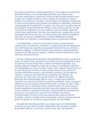 No queremos terminar nuestra exposición sin hacer algunos comentarios
generales relativos a la metodología científica y al modo en que
conviene desarrollar su enseñanza. El lector habrá podido observar que,
a pesar de la rígida temática, hemos tratado de escapar en todo lo
posible a los esquemas cerrados, a las fórmulas de engañosa simplicidad,
a crear una preceptiva que pudiera convertirse en dogmática. Porque la
metodología de investigación no aspira a ser más que una aplicación de
los principios fundamentales del método y este, para la ciencia, no sólo
no puede ser dogmático sino que debe ser -por el contrario- garantía
contra todo dogmatismo. De otro modo estaríamos conspirando contra
los propios fines de la ciencia: un conocimiento que intenta ser objetivo
pero que reconoce humildemente su propia falibilidad no puede
construirse con métodos y metodologías presuntuosamente infalibles.
La metodología, como el conocimiento mismo, es permanente
construcción, es creación y actividad, no existe fuera de la investigación
viva, del trabajo de la gente preocupada intensamente por conocer y,
debemos agregar, no existe tampoco fuera del error, del permanente
superar los escollos que los objetos y nosotros mismos imponemos a esa
voluntad de conocimiento.
Por eso, si alguna recomendación final debiéramos hacer a quienes se
inician en este campo, optaríamos por decir que sólo trabajando es que
se aprende. No hay ningún libro, ni éste ni el mejor imaginable, que
pueda realizar el milagro de crear de la nada un investigador científico.
La metodología por sí sola no tiene ningún valor, ninguna importancia: no
es una ciencia por sí misma, es sólo una guía para hacer ciencia. Es
cuando intentamos producir conocimiento científico, al investigar de
verdad, cuando se nos presentan los problemas de método y es
entonces, en todo caso, que puede resultar de utilidad el estudio
profundo de la metodología. Ella es como un mapa que podemos
consultar con provecho cuando nos sentimos perdidos, como una guía o
referencia que nos puede ofrecer información, consejos de valor, hasta
el estímulo que es necesario recibir cuando el éxito nos resulta esquivo.
Nuestra experiencia docente nos indica que sólo después de cometer
muchos errores un estudiante alcanza a comprender las inconsistencias
que hay en sus proyectos y puede iniciar trabajos más serios y
fundamentados. Por eso no hay que desanimarse ante los intentos
frustrados, ante las complicaciones imprevistas, ante los caminos que de
pronto muestran no conducir a ninguna parte. Son inevitables.
El papel del docente que tiene a su cargo cursos de metodología
tiene que ser, por todo lo anterior, diferente al del que dicta materias
puramente teóricas: no se trata, como en ese caso, de exponer y
 