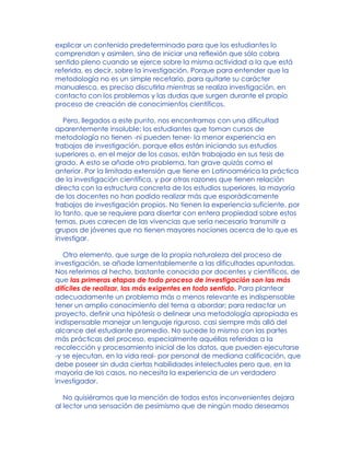 explicar un contenido predeterminado para que los estudiantes lo
comprendan y asimilen, sino de iniciar una reflexión que sólo cobra
sentido pleno cuando se ejerce sobre la misma actividad a la que está
referida, es decir, sobre la investigación. Porque para entender que la
metodología no es un simple recetario, para quitarle su carácter
manualesco, es preciso discutirla mientras se realiza investigación, en
contacto con los problemas y las dudas que surgen durante el propio
proceso de creación de conocimientos científicos.
Pero, llegados a este punto, nos encontramos con una dificultad
aparentemente insoluble: los estudiantes que toman cursos de
metodología no tienen -ni pueden tener- la menor experiencia en
trabajos de investigación, porque ellos están iniciando sus estudios
superiores o, en el mejor de los casos, están trabajado en sus tesis de
grado. A esto se añade otro problema, tan grave quizás como el
anterior. Por la limitada extensión que tiene en Latinoamérica la práctica
de la investigación científica, y por otras razones que tienen relación
directa con la estructura concreta de los estudios superiores, la mayoría
de los docentes no han podido realizar más que esporádicamente
trabajos de investigación propios. No tienen la experiencia suficiente, por
lo tanto, que se requiere para disertar con entera propiedad sobre estos
temas, pues carecen de las vivencias que sería necesario transmitir a
grupos de jóvenes que no tienen mayores nociones acerca de lo que es
investigar.
Otro elemento, que surge de la propia naturaleza del proceso de
investigación, se añade lamentablemente a las dificultades apuntadas.
Nos referimos al hecho, bastante conocido por docentes y científicos, de
que las primeras etapas de todo proceso de investigación son las más
difíciles de realizar, las más exigentes en todo sentido. Para plantear
adecuadamente un problema más o menos relevante es indispensable
tener un amplio conocimiento del tema a abordar; para redactar un
proyecto, definir una hipótesis o delinear una metodología apropiada es
indispensable manejar un lenguaje riguroso, casi siempre más allá del
alcance del estudiante promedio. No sucede lo mismo con las partes
más prácticas del proceso, especialmente aquéllas referidas a la
recolección y procesamiento inicial de los datos, que pueden ejecutarse
-y se ejecutan, en la vida real- por personal de mediana calificación, que
debe poseer sin duda ciertas habilidades intelectuales pero que, en la
mayoría de los casos, no necesita la experiencia de un verdadero
investigador.
No quisiéramos que la mención de todos estos inconvenientes dejara
al lector una sensación de pesimismo que de ningún modo deseamos
 