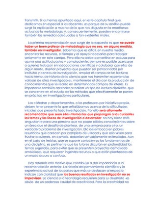 transmitir. Si los hemos apuntado aquí, en este capítulo final que
dedicamos en especial a los docentes, es porque de su análisis puede
surgir la explicación a mucho de lo que nos disgusta en la enseñanza
actual de la metodología y, consecuentemente, pueden encontrarse
también los remedios adecuados a tan evidentes males.
La primera recomendación que surge de lo expuesto es que no puede
haber un buen profesor de metodología que no sea, en alguna medida,
también un investigador. Sabemos que es difícil, en nuestro medio,
encontrar los recursos, el tiempo y el apoyo necesarios para trabajar
seriamente en este campo. Pero ello no debe convertirse en excusa para
asumir una actitud pasiva y complaciente: siempre es posible acercarse
a quienes trabajan en indagaciones científicas y colaborar con ellos de
algún modo, diseñar proyectos que puedan ser patrocinados por
institutos y centros de investigación, ampliar el campo de las lecturas
hacia temas de historia de la ciencia que nos transmiten experiencias
valiosas de otros investigadores, mantenerse al día con la producción de
conocimientos que se realiza en determinados campos de interés. Es
importante también aprender a realizar un tipo de lectura diferente, que
se concentre en el estudio de los métodos que efectivamente se ponen
en práctica en investigaciones particulares.
Las cátedras y departamentos, o los profesores por iniciativa propia,
deben tener presente lo que señalábamos acerca de la dificultades
iniciales que presenta toda investigación. Por ello será altamente
recomendable que sean ellos mismos los que propongan a los cursantes
los temas y las líneas de investigación a desarrollar: no hay nada más
angustiante para una persona que no posee sólidos conocimientos sobre
un área que el desafío de plantear, de una semana para otra, un
verdadero problema de investigación. Ello desemboca en pobres
resultados que carecen por completo de utilidad y que sólo sirven para
frustrar a quienes, en cambio, deberían ser sabiamente estimulados. Aun
en el caso de tesistas, que se supone conocen ya los fundamentos de
una disciplina, es pertinente que los tutores discutan en profundidad los
temas sugeridos, para evitar que se presenten proyectos demasiado
ambiciosos, que requieren ingentes recursos o que están planteados de
un modo oscuro o confuso.
Hay además otro motivo que contribuye a dar importancia a la
recomendación anterior. La historia del pensamiento científico y la
experiencia actual de los países que más se destacan al respecto
indican con claridad que los buenos resultados en investigación no se
improvisan. La ciencia y la tecnología requieren para su desarrollo -es
obvio- de un poderoso caudal de creatividad. Pero la creatividad no
 