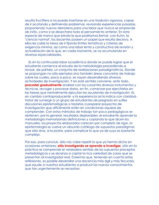 resulta fructífera si no puede insertarse en una tradición vigorosa, capaz
de ir acotando y definiendo problemas, revisando experiencias pasadas,
proponiendo nuevos derroteros para una labor que nunca se emprende
ab initio, como si se desechara todo el pensamiento anterior. En esta
especie de marco que brinda lo que podríamos llamar, con Kuhn, la
"ciencia normal", los docentes poseen un papel que resulta decisivo. A
ellos les cabe la tarea de ir fijando límites temáticos y criterios de
exigencia mínima, así como una labor lenta y constructiva de revisión y
actualización de lo que, en cada momento, se va acumulando en
diversas especialidades.
Es en la continuada labor académica donde se puede lograr que el
estudiante comience el estudio de la metodología procediendo a
revisar, de partida, un conjunto de realizaciones paradigmáticas. Donde
se propongan no sólo ejemplos sino también áreas concretas de trabajo
sobre las cuales, poco a poco, se vayan desarrollando diversas
actividades de investigación. Y en este sentido conviene, ante todo,
proceder gradualmente analizar con los cursantes diversos instrumentos y
técnicas, recoger y procesar datos, en fin, comenzar por ejercitarlos en
las tareas que normalmente ejecutan los ayudantes de investigación. Es
en cambio contraproducente -y la experiencia así lo indica con claridad-
tratar de sumergir a un grupo de estudiantes de pregrado en sutiles
discusiones epistemológicas o forzarlos a preparar proyectos de
investigación que difícilmente estén en condiciones siquiera de
comprender. Con estos métodos de trabajo tan poco pedagógicos se
obtienen, por lo general, resultados deplorables: el estudiante aprende la
metodología memorizando definiciones y copiando lo que dicen los
manuales, los proyectos elaborados carecen por completo de rigor, la
epistemología se vuelve un absurdo catálogo de supuestos paradigmas
que sólo sirve, a la postre, para complicar lo que ya de suyo es bastante
complejo.
Por eso, para concluir, sólo nos cabe repetir lo que ya hemos dicho en
ocasiones anteriores: sólo investigando se aprende a investigar, sólo en la
práctica se comprende el verdadero sentido de los supuestos preceptos
metodológicos y se alcanza a captar la rica variedad de casos que se
presentan al investigador real. Creemos que, teniendo en cuenta estas
reflexiones, es posible desarrollar una docencia más ágil y más fecunda,
que ayude a nuestros estudiantes a producir los nuevos conocimientos
que tan urgentemente se necesitan.
 