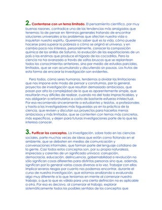2.Contentarse con un tema limitado. El pensamiento científico, por muy
buenas razones, contradice una de las tendencias más arraigadas que
tenemos: la de pensar en términos generales tratando de encontrar
soluciones universales a los problemas que afectan nuestra vida o
inquietan nuestro espíritu. Queremos saber qué es la vida, cómo puede
hacerse para superar la pobreza o cómo se originó el universo, y en
cambio poco nos interesa, personalmente, conocer la composición
química de los anillos de Saturno, la evolución de las exportaciones de un
país o las enzimas que produce el hígado de los cocodrilos. Pero la
ciencia no ha avanzado a través de saltos bruscos que se replantean
todos los conocimientos anteriores, sino por medio de estudios parciales,
limitados, que se van acumulando y discutiendo sin pausas. Los frutos de
esta forma de encarar la investigación son evidentes.
Pero todos, como seres humanos, tendemos a olvidar las limitaciones
que nos impone este modo de pensar y construimos, por lo general,
proyectos de investigación que resultan demasiado ambiciosos, que
pasan por alto la complejidad de lo que es aparentemente simple, que
resultarán muy difíciles de realizar, cuando no del todo impracticables, y
nos obligarán a reformularlos a costa de bastante esfuerzo intelectual.
Por eso recomiendo sinceramente a estudiantes y tesistas, a profesionales
y hasta a los investigadores más fogueados ya en la práctica de la
ciencia, que revisen y discutan sus proyectos para hacerlos menos
ambiciosos y más limitados, que se contenten con temas más concretos,
más específicos, y dejen para futuras investigaciones parte de lo que les
interesa conocer.
3.Purificar los conceptos. La investigación, sobre todo en las ciencias
sociales, parte muchas veces de ideas que están como flotando en el
ambiente, que se debaten en medios de comunicación y
conversaciones informales, que forman parte del lenguaje cotidiano de
la gente. Casi todos estos conceptos son, por su propia naturaleza,
imprecisos y carentes de un significado unívoco: corrupción,
democracia, educación, delincuencia, gobernabilidad o revolución no
sólo significan cosas diferentes para distintas personas sino que, además,
significan por lo general varias cosas diversas a la vez. Trabajar con ellos
implica severos riesgos por cuanto nos podemos encontrar, durante el
curso de nuestra investigación, que estamos analizando o evaluando
algo muy diferente a lo que teníamos en mente al comenzar nuestro
trabajo, o que lo que es válido para una cierta definición no es aplicable
a otra. Por eso es decisivo, al comenzar el trabajo, explorar
sistemáticamente todos los posibles sentidos de los conceptos que
 