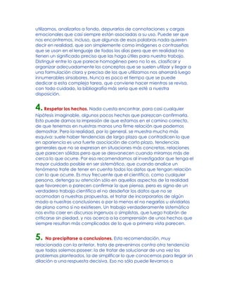 utilizamos, analizarlos a fondo, depurarlos de connotaciones y cargas
emocionales que casi siempre están asociadas a su uso. Puede ser que
nos encontremos, incluso, que algunas de esas palabras nada quieren
decir en realidad, que son simplemente como imágenes o contraseñas
que se usan en el lenguaje de todos los días pero que en realidad no
tienen un significado preciso que las haga útiles para nuestro trabajo.
Distinguir entre lo que parece homogéneo pero no lo es, clasificar y
organizar adecuadamente los conceptos que se suelen utilizar y llegar a
una formulación clara y precisa de los que utilizamos nos ahorrará luego
innumerables sinsabores. Nunca es poco el tiempo que se puede
dedicar a esta compleja tarea, que conviene hacer mientras se revisa,
con todo cuidado, la bibliografía más seria que esté a nuestra
disposición.
4.Respetar los hechos. Nada cuesta encontrar, para casi cualquier
hipótesis imaginable, algunos pocos hechos que parezcan confirmarla.
Esto puede darnos la impresión de que estamos en el camino correcto,
de que tenemos en nuestras manos una firme relación que podemos
demostrar. Pero la realidad, por lo general, se muestra mucho más
esquiva: suele haber tendencias de largo plazo que contradicen lo que
en apariencia es una fuerte asociación de corto plazo, tendencias
generales que no se expresan en situaciones más concretas, relaciones
que parecen sólidas pero que se desvanecen cuando miramos más de
cerca lo que ocurre. Por eso recomendamos al investigador que tenga el
mayor cuidado posible en ser sistemático, que cuando analice un
fenómeno trate de tener en cuenta todos los datos que tengan relación
con lo que ocurre. Es muy frecuente que el científico, como cualquier
persona, detenga su atención sólo en aquellos aspectos de la realidad
que favorecen o parecen confirmar lo que piensa, pero es signo de un
verdadero trabajo científico el no desdeñar los datos que no se
acomodan a nuestras propuestas, el tratar de incorporarlos de algún
modo a nuestras conclusiones o por lo menos el no negarlos u olvidarlos
de plano como si no existiesen. Un trabajo verdaderamente sistemático
nos evita caer en discursos ingenuos o simplistas, que luego habrán de
criticarse sin piedad, y nos acerca a la comprensión de unos hechos que
siempre resultan más complicados de lo que a primera vista parecen.
5. No precipitarse a conclusiones. Esta recomendación, muy
relacionada con la anterior, trata de prevenirnos contra otra tendencia
que todos solemos poseer: la de tratar de solucionar de una vez los
problemas planteados, la de simplificar lo que conocemos para llegar sin
dilación a una respuesta decisiva. Eso no sólo puede llevarnos a
 