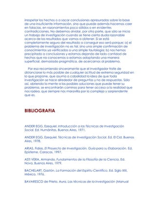 irrespetar los hechos o a sacar conclusiones apresuradas sobre la base
de una insuficiente información, sino que puede además hacernos caer
en falacias, en razonamientos poco sólidos o en evidentes
contradicciones. No debemos olvidar, por otra parte, que sólo se inicia
un trabajo de investigación cuando se tiene cierta duda razonable
acerca de los resultados que vamos a obtener. Si se está
completamente seguro del resultado a conseguir eso será porque: a) el
problema de investigación no es tal, sino una simple confirmación de
conocimientos ya verificados o una simple tautología; b) nos hemos
precipitado a conclusiones y estamos dejando de lado cantidad de
hechos que no conocemos o estamos adoptando una manera
superficial, demasiado pragmática, de acercarnos al problema.
Por eso recomiendo sinceramente que el investigador trate de
distanciarse lo más posible de cualquier actitud de extrema seguridad en
lo que propone, que asuma a cabalidad la idea de que toda
investigación se hace alrededor de preguntas y no de respuestas. Sólo
así, abriendo la mente a las posibles soluciones que puede tener su
problema, se encontrarán caminos para tener acceso a la realidad que
nos rodea, que siempre nos maravilla por lo compleja y sorprendente
que es.
BIBLIOGRAFIA
ANDER EGG, Ezequiel, Introducción a las Técnicas de Investigación
Social, Ed. Humánitas, Buenos Aires, 1971.
ANDER EGG, Ezequiel, Técnicas de Investigación Social, Ed. El Cid, Buenos
Aires, 1978.
ARIAS, Fidias, El Proyecto de Investigación. Guía para su Elaboración. Ed.
Episteme, Caracas, 1997.
ASTI VERA, Armando, Fundamentos de la Filosofía de la Ciencia, Ed.
Nova, Buenos Aires, 1979.
BACHELART, Gastón, La Formación del Espíritu Científico, Ed. Siglo XXI,
México, 1976.
BAVARESCO de Prieto, Aura, Las técnicas de la Investigación (Manual
 