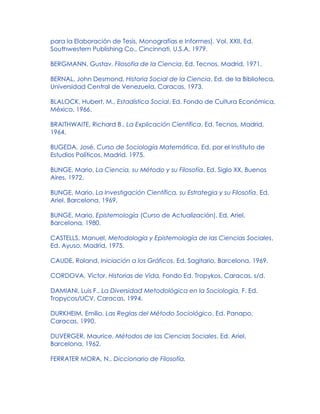 para la Elaboración de Tesis, Monografías e Informes). Vol. XXII, Ed.
Southwestern Publishing Co., Cincinnati, U.S.A, 1979.
BERGMANN, Gustav, Filosofía de la Ciencia, Ed. Tecnos, Madrid, 1971.
BERNAL, John Desmond, Historia Social de la Ciencia, Ed. de la Biblioteca,
Universidad Central de Venezuela, Caracas, 1973.
BLALOCK, Hubert, M., Estadística Social, Ed. Fondo de Cultura Económica,
México, 1966.
BRAITHWAITE, Richard B., La Explicación Científica, Ed. Tecnos, Madrid,
1964.
BUGEDA, José, Curso de Sociología Matemática, Ed. por el Instituto de
Estudios Políticos, Madrid, 1975.
BUNGE, Mario, La Ciencia, su Método y su Filosofía, Ed. Siglo XX, Buenos
Aires, 1972.
BUNGE, Mario, La Investigación Científica, su Estrategia y su Filosofía, Ed.
Ariel, Barcelona, 1969.
BUNGE, Mario, Epistemología (Curso de Actualización), Ed. Ariel,
Barcelona, 1980.
CASTELLS, Manuel, Metodología y Epistemología de las Ciencias Sociales,
Ed. Ayuso, Madrid, 1975.
CAUDE, Roland, Iniciación a los Gráficos, Ed. Sagitario, Barcelona, 1969.
CORDOVA, Víctor, Historias de Vida, Fondo Ed. Tropykos, Caracas, s/d.
DAMIANI, Luis F., La Diversidad Metodológica en la Sociología, F. Ed.
Tropycos/UCV, Caracas, 1994.
DURKHEIM, Emilio, Las Reglas del Método Sociológico, Ed. Panapo,
Caracas, 1990.
DUVERGER, Maurice, Métodos de las Ciencias Sociales, Ed. Ariel,
Barcelona, 1962.
FERRATER MORA, N., Diccionario de Filosofía.
 