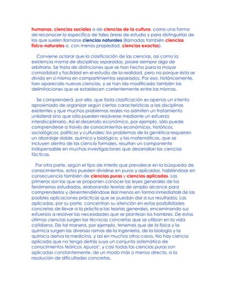 humanas, ciencias sociales o de ciencias de la cultura, como una forma
de reconocer lo específico de tales áreas de estudio y para distinguirlas de
las que suelen llamarse ciencias naturales (llamadas también ciencias
físico-naturales o, con menos propiedad, ciencias exactas).
Conviene aclarar que la clasificación de las ciencias, así como la
existencia misma de disciplinas separadas, posee siempre algo de
arbitrario. Se trata de distinciones que se han hecho para la mayor
comodidad y facilidad en el estudio de la realidad, pero no porque ésta se
divida en sí misma en compartimientos separados. Por eso, históricamente,
han aparecido nuevas ciencias, y se han ido modificado también las
delimitaciones que se establecen corrientemente entre las mismas.
Se comprenderá, por ello, que toda clasificación es apenas un intento
aproximado de organizar según ciertas características a las disciplinas
existentes y que muchos problemas reales no admiten un tratamiento
unilateral sino que sólo pueden resolverse mediante un esfuerzo
interdisciplinario. Así el desarrollo económico, por ejemplo, sólo puede
comprenderse a través de conocimientos económicos, históricos,
sociológicos, políticos y culturales; los problemas de la genética requieren
un abordaje doble, químico y biológico, y las matemáticas, que se
incluyen dentro de las ciencia formales, resultan un componente
indispensable en muchas investigaciones que desarrollan las ciencias
fácticas.
Por otra parte, según el tipo de interés que prevalece en la búsqueda de
conocimientos, estos pueden dividirse en puros y aplicados, hablándose en
consecuencia también de ciencias puras y ciencias aplicadas. Las
primeras son las que se proponen conocer las leyes generales de los
fenómenos estudiados, elaborando teorías de amplio alcance para
comprenderlos y desentendiéndose Bal menos en forma inmediataB de las
posibles aplicaciones prácticas que se puedan dar a sus resultados. Las
aplicadas, por su parte, concentran su atención en estas posibilidades
concretas de llevar a la práctica las teorías generales, encaminando sus
esfuerzos a resolver las necesidades que se plantean los hombres. De estas
últimas ciencias surgen las técnicas concretas que se utilizan en la vida
cotidiana. De tal manera, por ejemplo, tenemos que de la física y la
química surgen las diversas ramas de la ingeniería, de la biología y la
química deriva la medicina, y así en muchos otros casos. No hay ciencia
aplicada que no tenga detrás suyo un conjunto sistemático de
conocimientos teóricos Apuros", y casi todas las ciencias puras son
aplicadas constantemente, de un modo más o menos directo, a la
resolución de dificultades concretas.
 