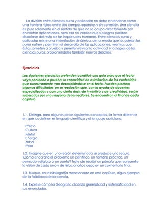 La división entre ciencias puras y aplicadas no debe entenderse como
una frontera rígida entre dos campos opuestos y sin conexión. Una ciencia
es pura solamente en el sentido de que no se ocupa directamente por
encontrar aplicaciones, pero eso no implica que sus logros puedan
disociarse del resto de las inquietudes humanas. Entre ciencias puras y
aplicadas existe una interrelación dinámica, de tal modo que los adelantos
puros nutren y permiten el desarrollo de las aplicaciones, mientras que
éstas someten a prueba y permiten revisar la actividad y los logros de las
ciencias puras, proponiéndoles también nuevos desafíos.
Ejercicios
Los siguientes ejercicios pretenden constituir una guía para que el lector
vaya poniendo a prueba su capacidad de asimilación de los contenidos
que sucesivamente van desarrollándose en el texto. Pueden plantear
algunas dificultades en su resolución que, con la ayuda de docentes
especializados y con una cierta dosis de inventiva y de creatividad, serán
superadas por una mayoría de los lectores. Se encuentran al final de cada
capítulo.
1.1. Distinga, para algunos de los siguientes conceptos, la forma diferente
en que los definen el lenguaje científico y el lenguaje cotidiano:
Precio
Cultura
Metal
Energía
Arbol
Peso
1.2. Imagine que en una región determinada se produce una sequía.
)Cómo encararía el problema un científico, un hombre práctico, un
pensador religioso o un poeta? Trate de escribir un párrafo que represente
la visión de cada uno y de relacionarlos luego en un comentario final.
1.3. Busque, en la bibliografía mencionada en este capítulo, algún ejemplo
de la falibilidad de la ciencia.
1.4. Exprese cómo la Geografía alcanza generalidad y sistematicidad en
sus enunciados.
 