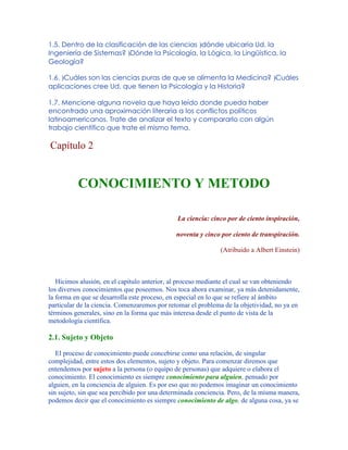 1.5. Dentro de la clasificación de las ciencias )dónde ubicaría Ud. la
Ingeniería de Sistemas? )Dónde la Psicología, la Lógica, la Lingüística, la
Geología?
1.6. )Cuáles son las ciencias puras de que se alimenta la Medicina? )Cuáles
aplicaciones cree Ud. que tienen la Psicología y la Historia?
1.7. Mencione alguna novela que haya leído donde pueda haber
encontrado una aproximación literaria a los conflictos políticos
latinoamericanos. Trate de analizar el texto y compararlo con algún
trabajo científico que trate el mismo tema.
Capítulo 2
CONOCIMIENTO Y METODO
La ciencia: cinco por de ciento inspiración,
noventa y cinco por ciento de transpiración.
(Atribuido a Albert Einstein)
Hicimos alusión, en el capítulo anterior, al proceso mediante el cual se van obteniendo
los diversos conocimientos que poseemos. Nos toca ahora examinar, ya más detenidamente,
la forma en que se desarrolla este proceso, en especial en lo que se refiere al ámbito
particular de la ciencia. Comenzaremos por retomar el problema de la objetividad, no ya en
términos generales, sino en la forma que más interesa desde el punto de vista de la
metodología científica.
2.1. Sujeto y Objeto
El proceso de conocimiento puede concebirse como una relación, de singular
complejidad, entre estos dos elementos, sujeto y objeto. Para comenzar diremos que
entendemos por sujeto a la persona (o equipo de personas) que adquiere o elabora el
conocimiento. El conocimiento es siempre conocimiento para alguien, pensado por
alguien, en la conciencia de alguien. Es por eso que no podemos imaginar un conocimiento
sin sujeto, sin que sea percibido por una determinada conciencia. Pero, de la misma manera,
podemos decir que el conocimiento es siempre conocimiento de algo, de alguna cosa, ya se
 