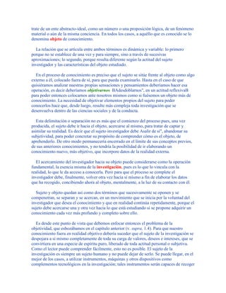 trate de un ente abstracto-ideal, como un número o una proposición lógica, de un fenómeno
material o aún de la misma conciencia. En todos los casos, a aquéllo que es conocido se lo
denomina objeto de conocimiento.
La relación que se articula entre ambos términos es dinámica y variable: lo primero
porque no se establece de una vez y para siempre, sino a través de sucesivas
aproximaciones; lo segundo, porque resulta diferente según la actitud del sujeto
investigador y las características del objeto estudiado.
En el proceso de conocimiento es preciso que el sujeto se sitúe frente al objeto como algo
externo a él, colocado fuera de sí, para que pueda examinarlo. Hasta en el caso de que
quisiéramos analizar nuestras propias sensaciones y pensamientos deberíamos hacer esa
operación, es decir deberíamos objetivarnos BAdesdoblarnos", en un actitud reflexivaB
para poder entonces colocarnos ante nosotros mismos como si fuésemos un objeto más de
conocimiento. La necesidad de objetivar elementos propios del sujeto para poder
conocerlos hace que, desde luego, resulte más compleja toda investigación que se
desenvuelva dentro de las ciencias sociales y de la conducta.
Esta delimitación o separación no es más que el comienzo del proceso pues, una vez
producida, el sujeto debe ir hacia el objeto, acercarse al mismo, para tratar de captar y
asimilar su realidad. Es decir que el sujeto investigador debe Asalir de sí", abandonar su
subjetividad, para poder concretar su propósito de comprender cómo es el objeto, de
aprehenderlo. De otro modo permanecería encerrado en el límite de sus conceptos previos,
de sus anteriores conocimientos, y no tendría la posibilidad de ir elaborando un
conocimiento nuevo, más objetivo, que incorpore datos de la realidad externa.
El acercamiento del investigador hacia su objeto puede considerarse como la operación
fundamental, la esencia misma de la investigación, pues es lo que lo vincula con la
realidad, lo que le da acceso a conocerla. Pero para que el proceso se complete el
investigador debe, finalmente, volver otra vez hacia sí mismo a fin de elaborar los datos
que ha recogido, concibiendo ahora al objeto, mentalmente, a la luz de su contacto con él.
Sujeto y objeto quedan así como dos términos que sucesivamente se oponen y se
compenetran, se separan y se acercan, en un movimiento que se inicia por la voluntad del
investigador que desea el conocimiento y que en realidad continúa repetidamente, porque el
sujeto debe acercarse una y otra vez hacia lo que está estudiando si se propone adquirir un
conocimiento cada vez más profundo y completo sobre ello.
Es desde este punto de vista que debemos enfocar entonces el problema de la
objetividad, que esbozábamos en el capítulo anterior (v. supra, 1.4). Para que nuestro
conocimiento fuera en realidad objetivo debería suceder que el sujeto de la investigación se
despojara a sí mismo completamente de toda su carga de valores, deseos e intereses, que se
convirtiera en una especie de espíritu puro, liberado de toda actitud personal o subjetiva.
Como el lector puede comprender fácilmente, esto no es posible. El sujeto de la
investigación es siempre un sujeto humano y no puede dejar de serlo. Se puede llegar, en el
mejor de los casos, a utilizar instrumentos, máquinas y otros dispositivos como
complementos tecnológicos en la investigación; tales instrumentos serán capaces de recoger
 