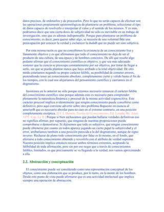 datos precisos, de ordenarlos y de procesarlos. Pero lo que no serán capaces de efectuar son
las operaciones propiamente epistemológicas de plantearse un problema, seleccionar el tipo
de datos capaces de resolverlo e interpretar el valor y el sentido de los mismos. Y es más,
podríamos decir que una cierta dosis de subjetividad no sólo es inevitable en un trabajo de
investigación, sino que es además indispensable. Porque para plantearse un problema de
conocimiento, es decir, para querer saber algo, se necesita de una voluntad Bde una
preocupación por conocer la verdad y esclarecer la dudaB que no puede ser sino subjetiva.
Por esta misma razón es que no concebimos la existencia de un conocimiento lisa y
llanamente objetivo y es que afirmamos que todo el conocimiento no deja de ser el
producto de una cultura, de una época y de hombres concretos. De allí que resulte algo
pedante afirmar que el conocimiento científico es objetivo, y que sea más adecuado
sostener que la ciencia se preocupa constantemente por ser objetiva, por tratar de llegar a
serlo, sin que se pueda plantear nunca que haya arribado a la total objetividad. De otro
modo estaríamos negando su propio carácter falible, su posibilidad de cometer errores,
pretendiendo tener un conocimiento absoluto, completamente cierto y válido hasta el fin de
los tiempos, con lo cual nos alejaríamos del pensamiento científico y caeríamos en el
dogmatismo.
Insistimos en lo anterior no sólo porque creemos necesario remarcar el carácter falible
del conocimiento científico sino porque además esto es necesario para comprender
plenamente la naturaleza dinámica y procesal de la misma actividad cognoscitiva. Este
carácter procesal implica evidentemente que ningún conocimiento puede concebirse como
definitivo; pero aquí conviene advertir sobre otro problema Bopuesto en esencia al
anteriorB que es necesario abordar para no caer en el extremo contrario, en una posición
completamente escéptica. [Cf. J. Hessen, Teoría del Conocimiento, Ed. Losada, Bs. Aires
1975. Cap. I y II.] Porque si bien rechazamos que puedan hallarse verdades definitivas eso
no significa afirmar, por supuesto, que ninguna de nuestras proposiciones pueda
comprobarse o demostrarse. Si dijésemos que todo es subjetivo, que ningún conocimiento
puede obtenerse por cuanto en todos aparece jugando un cierto papel la subjetividad y el
error, arribaríamos también a una posición parecida a la del dogmatismo, aunque de signo
inverso. Rechazar de plano todo conocimiento por falaz es lo mismo, en el fondo, que
aferrarse a todo conocimiento obtenido y revestirlo con el atributo de verdad suprema.
Nuestra posición implica entonces recusar ambos términos extremos, aceptando la
falibilidad de toda afirmación, pero sin por eso negar que a través de conocimientos
falibles, limitados, es que precisamente se va llegando a la verdad, nos vamos aproximando
a ella.
2.2. Abstracción y conceptuación
El conocimiento puede ser considerado como una representación conceptual de los
objetos, como una elaboración que se produce, por lo tanto, en la mente de los hombres.
Desde este punto de vista puede afirmarse que es una actividad intelectual que implica
siempre una operación de abstracción.
 
