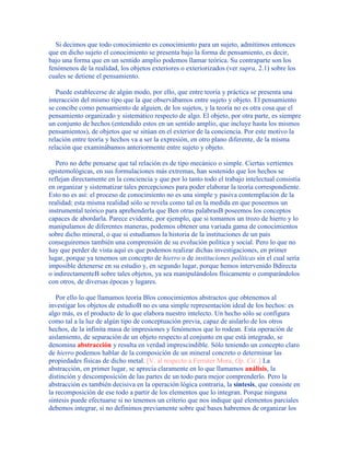 Si decimos que todo conocimiento es conocimiento para un sujeto, admitimos entonces
que en dicho sujeto el conocimiento se presenta bajo la forma de pensamiento, es decir,
bajo una forma que en un sentido amplio podemos llamar teórica. Su contraparte son los
fenómenos de la realidad, los objetos exteriores o exteriorizados (ver supra, 2.1) sobre los
cuales se detiene el pensamiento.
Puede establecerse de algún modo, por ello, que entre teoría y práctica se presenta una
interacción del mismo tipo que la que observábamos entre sujeto y objeto. El pensamiento
se concibe como pensamiento de alguien, de los sujetos, y la teoría no es otra cosa que el
pensamiento organizado y sistemático respecto de algo. El objeto, por otra parte, es siempre
un conjunto de hechos (entendido estos en un sentido amplio, que incluye hasta los mismos
pensamientos), de objetos que se sitúan en el exterior de la conciencia. Por este motivo la
relación entre teoría y hechos va a ser la expresión, en otro plano diferente, de la misma
relación que examinábamos anteriormente entre sujeto y objeto.
Pero no debe pensarse que tal relación es de tipo mecánico o simple. Ciertas vertientes
epistemológicas, en sus formulaciones más extremas, han sostenido que los hechos se
reflejan directamente en la conciencia y que por lo tanto todo el trabajo intelectual consistía
en organizar y sistematizar tales percepciones para poder elaborar la teoría correspondiente.
Esto no es así: el proceso de conocimiento no es una simple y pasiva contemplación de la
realidad; esta misma realidad sólo se revela como tal en la medida en que poseemos un
instrumental teórico para aprehenderla que Ben otras palabrasB poseemos los conceptos
capaces de abordarla. Parece evidente, por ejemplo, que si tomamos un trozo de hierro y lo
manipulamos de diferentes maneras, podemos obtener una variada gama de conocimientos
sobre dicho mineral, o que si estudiamos la historia de la instituciones de un país
conseguiremos también una comprensión de su evolución política y social. Pero lo que no
hay que perder de vista aquí es que podemos realizar dichas investigaciones, en primer
lugar, porque ya tenemos un concepto de hierro o de instituciones políticas sin el cual sería
imposible detenerse en su estudio y, en segundo lugar, porque hemos intervenido Bdirecta
o indirectamenteB sobre tales objetos, ya sea manipulándolos físicamente o comparándolos
con otros, de diversas épocas y lugares.
Por ello lo que llamamos teoría Blos conocimientos abstractos que obtenemos al
investigar los objetos de estudioB no es una simple representación ideal de los hechos: es
algo más, es el producto de lo que elabora nuestro intelecto. Un hecho sólo se configura
como tal a la luz de algún tipo de conceptuación previa, capaz de aislarlo de los otros
hechos, de la infinita masa de impresiones y fenómenos que lo rodean. Esta operación de
aislamiento, de separación de un objeto respecto al conjunto en que está integrado, se
denomina abstracción y resulta en verdad imprescindible. Sólo teniendo un concepto claro
de hierro podemos hablar de la composición de un mineral concreto o determinar las
propiedades físicas de dicho metal. [V. al respecto a Ferrater Mora, Op. Cit..] La
abstracción, en primer lugar, se aprecia claramente en lo que llamamos análisis, la
distinción y descomposición de las partes de un todo para mejor comprenderlo. Pero la
abstracción es también decisiva en la operación lógica contraria, la síntesis, que consiste en
la recomposición de ese todo a partir de los elementos que lo integran. Porque ninguna
síntesis puede efectuarse si no tenemos un criterio que nos indique qué elementos parciales
debemos integrar, si no definimos previamente sobre qué bases habremos de organizar los
 