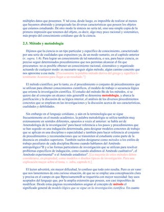 múltiples datos que poseemos. Y tal cosa, desde luego, es imposible de realizar al menos
que hayamos abstraído y jerarquizado las diversas características que poseen los objetos
que estamos estudiando. De otro modo la síntesis no sería tal, sino una simple copia de la
primera impresión que tenemos del objeto, es decir, algo muy poco racional y sistemático,
más propio del conocimiento cotidiano que de la ciencia.
2.3. Método y metodología
Dijimos que la ciencia es un tipo particular y específico de conocimiento, caracterizado
por una serie de cualidades que expusimos ya, de un modo sumario, en el capítulo anterior
(v. supra, 1.4). Para lograr un conocimiento de tal naturaleza, o sea, para hacer ciencia, es
preciso seguir determinados procedimientos que nos permitan alcanzar el fin que
procuramos: no es posible obtener un conocimiento racional, sistemático y organizado
actuando de cualquier modo: es necesario seguir algún método, algún camino concreto que
nos aproxime a esa meta. [Precisamente la palabra método deriva del griego y significa li-
teralmente Acamino para llegar a un resultado."]
El método científico, por lo tanto, es el procedimiento o conjunto de procedimientos que
se utilizan para obtener conocimientos científicos, el modelo de trabajo o secuencia lógica
que orienta la investigación científica. El estudio del método Bo de los métodos, si se
quiere dar al concepto un alcance más generalB se denomina metodología, y abarca la
justificación y la discusión de su lógica interior, el análisis de los diversos procedimientos
concretos que se emplean en las investigaciones y la discusión acerca de sus características,
cualidades y debilidades.
Sin embargo en el lenguaje cotidiano, y aún en la terminología que se sigue
frecuentemente en el mundo académico, la palabra metodología se utiliza también muy
extensamente en sentidos diferentes, opuestos a veces al anterior: se habla así de
Ametodología de la investigación" para hacer referencia a los pasos y procedimientos que
se han seguido en una indagación determinada, para designar modelos concretos de trabajo
que se aplican en una disciplina o especialidad y también para hacer referencia al conjunto
de procedimientos y recomendaciones que se transmiten al estudiante como parte de la
docencia en estudios superiores. También suelen designarse como métodos a los estilos de
trabajo peculiares de cada disciplina Bcomo cuando hablamos del Amétodo
antropológico"B y a las formas particulares de investigación que se utilizan para resolver
problemas específicos de indagación, como cuando aludimos al Amétodo cualitativo", el
Amétodo experimental" o el Amétodo estadístico". [La mayoría de estos métodos deben
considerarse, en propiedad, como modelos o diseños típicos de investigación. Para una
explicación mayor sobre el tema, v. infra, capítulo 6.]
El lector advertirá, sin mayor dificultad, lo confuso que todo esto resulta. Pero es en vano
que nos lamentemos de esta curiosa situación, de que no se emplee una conceptuación clara
y precisa en el campo en que BprecisamenteB se requeriría con mayor necesidad: hay usos
aceptados del lenguaje que, por la amplia extensión que poseen, son casi imposibles de
modificar. Desde estas páginas recomendamos asignar al concepto de método el
significado general de modelo lógico que se sigue en la investigación científica. En cuanto
 