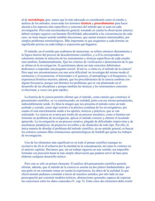 al de metodología, pen- samos que lo más adecuado es considerarla como el estudio y
análisis de los métodos, reservando los términos técnicas y procedimientos para hacer
alusión a los aspectos más específicos y concretos del método que se usan en cada
investigación. Pero esta recomendación general, tomando en cuenta la observación anterior,
deberá siempre seguirse con bastante flexibilidad, adecuándola a las circunstancias de cada
caso: no tiene mayor sentido entablar discusiones, que suelen tornarse interminables, por
simples problemas terminológicos. Más importante es que asignemos a cada término un
significado preciso en cada trabajo o exposición que hagamos.
El método, en el sentido que acabamos de mencionar, se refiere entonces directamente a
la lógica interior del proceso de descubrimiento científico, y a él le corresponden no
solamente orientar la selección de los instrumentos y técnicas específicos de cada estudio
sino también, fundamentalmente, fijar los criterios de verificación o demostración de lo que
se afirme en la investigación. Si quisiéramos ahora ser más concretos debiéramos
dedicarnos a responder una pregunta crucial: )Cual es, o cómo es, el método de la ciencia?
Pero aquí nos encontraríamos con una seria dificultad: no investigan del mismo modo el
astrónomo y el economista, el historiador o el químico, el antropólogo o el bioquímico. La
experiencia histórica muestra, además, que los procedimientos de la ciencia cambian con
alguna frecuencia, porque son distintos los problemas que se van planteando en el
desarrollo de las disciplinas y porque también las técnicas y los instrumentos concretos
evolucionan, a veces con gran rapidez.
La historia de la ciencia permite afirmar que el método, como camino que construye el
pensamiento científico, se va constituyendo, en realidad, junto con ese mismo pensamiento,
indisolublemente unido. Es falsa la imagen que nos presenta el método como un todo
acabado y cerrado, como algo externo a la práctica cotidiana de los investigadores, por
cuanto él está estrechamente unido a los aportes, teóricos y prácticos, que se van
realizando. La ciencia no avanza por medio de un proceso mecánico, como si bastara con
formular un problema de investigación, aplicar el método correcto y obtener el resultado
apetecido. La investigación es un proceso creativo, plagado de dificultades imprevistas y de
asechanzas paradójicas, de prejuicios invisibles y de obstáculos de todo tipo. Por ello, la
única manera de abordar el problema del método científico, en un sentido general, es buscar
los criterios comunes Blas orientaciones epistemológicas de fondoB que guían los trabajos
de investigación.
Uno de los elementos más significativos en todo el pensar científico (aunque no
exclusivo de él) es el esfuerzo por la claridad en la conceptuación, tal como lo veíamos en
el anterior capítulo. Decíamos que, sin un trabajo riguroso en este sentido, era imposible
formular con precisión hasta la más simple observación que pudiera servir de base para
elaborar cualquier desarrollo teórico.
Pero este es sólo un primer elemento. El análisis del pensamiento científico permite
afirmar, además, que el método de la ciencia se asienta en dos pilares fundamentales: por
una parte en un constante tomar en cuenta la experiencia, los datos de la realidad, lo que
efectivamente podemos constatar a través de nuestros sentidos; por otro lado en una
preocupación por construir modelos teóricos, abstracciones generales capaces de expresar
las conexiones entre los datos conocidos (V. cap. 5). Entre estos dos elementos debe existir
 