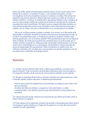 líneas más arriba, queda automáticamente refutada al hacer el más somero repaso de la
historia de la ciencia o al comparar el modo, a veces bastante divergente, con que
investigadores de diversas disciplinas encaran en la práctica su trabajo. Pero existe otro
argumento que permite apreciar la falacia lógica que encierra ese modo de concebir el
método científico: si existiese un método único, que pudiese definirse como verdadero de
una vez y para siempre, habría que aceptar que el mismo nos garantizaría la resolución
automática de todos los problemas. No habría entonces ninguna dificultad metódica y el
conocimiento progresaría en línea recta, haciéndose ociosa toda discusión acerca de su
carácter y de su validez. Pero esto, evidentemente, no se corresponde con la realidad.
Ello es así, en última instancia, porque el método, en sí mismo, no es Bni puede serB
demostrable o verificable. Sostener lo contrario derivaría en un razonamiento circular, en
un obvio sin sentido lógico pues, si el método nos garantiza un pensar científico )qué
método garantizaría a su vez al mismo método? Nos encontraríamos pues en una regresión
hasta el infinito. De modo que la postura más razonable parece ser la de aceptar que el
método científico no puede ser, intrínsecamente, demostrado científicamente. Es por este
motivo que la metodología no es, estrictamente, una disciplina o ciencia particular que
posea un cuerpo propio de conocimientos. Debe considerarse en cambio como una
reflexión sistemática, útil, sin duda, pero cuyos productos no pueden equipararse a los de
las afirmaciones verificables de la propia ciencia.
Ejercicios
2.1. )Cuáles son las relaciones entre sujeto y objeto que se plantean, a su juicio, en la
práctica literaria? Trate de encontrar las principales diferencias entre esta actividad y la
investigación científica, desde el punto de vista que hemos señalado en este capítulo..
2.2. Busque en el prólogo de dos libros o artículos científicos las explicaciones que, sobre
el método seguido, expone cada autor. Compárelas para determinar:
)Hasta que punto las diferencias encontradas se explican por razón del
tema tratado?
)Cuáles de ellas se refieren a aspectos instrumentales y cuáles
corresponden a los distintos puntos de vista filosóficos que poseen los
autores?
2.3. )Hasta qué punto puede verificarse un conocimiento que afirma previsiones sobre el
futuro? Razone su respuesta.
2.4 Tome algunos de los siguientes conceptos (de acuerdo a la disciplina que usted estudie)
e investigue su génesis histórica y el papel que ha jugado en el avance del conocimiento
científico de cada especialidad:
 