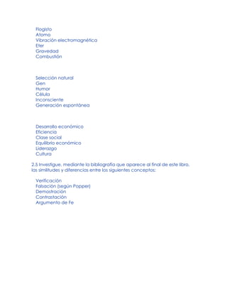 Flogisto
Atomo
Vibración electromagnética
Eter
Gravedad
Combustión
Selección natural
Gen
Humor
Célula
Inconsciente
Generación espontánea
Desarrollo económico
Eficiencia
Clase social
Equilibrio económico
Liderazgo
Cultura
2.5 Investigue, mediante la bibliografía que aparece al final de este libro,
las similitudes y diferencias entre los siguientes conceptos:
Verificación
Falsación (según Popper)
Demostración
Contrastación
Argumento de Fe
 
