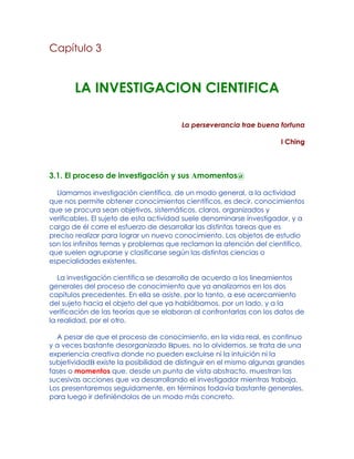 Capítulo 3
LA INVESTIGACION CIENTIFICA
La perseverancia trae buena fortuna
I Ching
3.1. El proceso de investigación y sus Amomentos@
Llamamos investigación científica, de un modo general, a la actividad
que nos permite obtener conocimientos científicos, es decir, conocimientos
que se procura sean objetivos, sistemáticos, claros, organizados y
verificables. El sujeto de esta actividad suele denominarse investigador, y a
cargo de él corre el esfuerzo de desarrollar las distintas tareas que es
preciso realizar para lograr un nuevo conocimiento. Los objetos de estudio
son los infinitos temas y problemas que reclaman la atención del científico,
que suelen agruparse y clasificarse según las distintas ciencias o
especialidades existentes.
La investigación científica se desarrolla de acuerdo a los lineamientos
generales del proceso de conocimiento que ya analizamos en los dos
capítulos precedentes. En ella se asiste, por lo tanto, a ese acercamiento
del sujeto hacia el objeto del que ya hablábamos, por un lado, y a la
verificación de las teorías que se elaboran al confrontarlas con los datos de
la realidad, por el otro.
A pesar de que el proceso de conocimiento, en la vida real, es continuo
y a veces bastante desorganizado Bpues, no lo olvidemos, se trata de una
experiencia creativa donde no pueden excluirse ni la intuición ni la
subjetividadB existe la posibilidad de distinguir en el mismo algunas grandes
fases o momentos que, desde un punto de vista abstracto, muestran las
sucesivas acciones que va desarrollando el investigador mientras trabaja.
Los presentaremos seguidamente, en términos todavía bastante generales,
para luego ir definiéndolos de un modo más concreto.
 