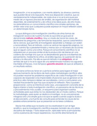 imaginación, si no se exploran, con mente abierta, los diversos caminos
que pueden llevar a la respuesta. Pero esa disposición creativa, que es
verdaderamente indispensable, de nada sirve si no se la encauza por
medio de un riguroso proceso de análisis, de organización del material
disponible, de ordenamiento y de crítica a las ideas pues, de otro modo,
no obtendríamos un conocimiento científico sino simples opiniones, de
similar valor a las que cualquiera puede expresar sin mayor reflexión sobre
un determinado tema.
Lo que distingue a la investigación científica de otras formas de
indagación acerca de nuestro mundo es que ésta se guía por el
denominado método científico. Hay un modo de hacer las cosas, de
plantearse las preguntas y de formular las respuestas, que es característico
de la ciencia, que permite al investigador desarrollar su trabajo con orden
y racionalidad. Pero el método, como se verá en las siguientes páginas, no
es un camino fijo o predeterminado y menos aún un recetario de acciones
que se siguen como una rutina. Porque el conocimiento científico no se
adquiere por un proceso similar al de la producción de bienes en una
cadena de montaje sino que se va desarrollando gracias a la libertad de
pensamiento, mediante la crítica, el análisis riguroso, la superación de los
errores y la discusión. Por ello es que el método ni es obligatorio, en el
sentido de que si no se lo sigue de una determinada manera nos aguarda
inevitable el fracaso, ni es tampoco garantía absoluta de que se arribará a
un resultado exitoso.
Conviene entonces tener en cuenta lo anterior para lograr el mejor
aprovechamiento de los libros de texto sobre metodología científica: ellos
no pueden resolver los problemas específicos de cada investigación ni son
capaces de responder a las imprevisibles situaciones que se generan en la
práctica; ellos tampoco deben ser sacralizados, como si contuvieran una
verdad trascendente que hay que aceptar sin reflexión. Pero sí pueden
proporcionar, como se intenta en este caso, una exposición concreta de la
lógica interior a toda investigación científica, un panorama de las técnicas
y procedimientos más usuales, un esquema para organizar nuestras
actividades para que éstas no nos desborden de un modo caótico. Porque
la metodología, para quien se dedica a investigar, no es una panacea
milagrosa sino una simple guía a la que se apela cuando surge la duda o
el desconcierto, una fuente de consulta para entender la causa de los
posibles estancamientos que se presentan en la tarea cotidiana.
Decía más arriba que no basta con la creatividad ni con el rigor
analítico, que la investigación científica requiere también de una sólida
disciplina de trabajo. Y esta observación, aplicable tanto a principiantes
como a personas de mayor experiencia, nos remite directamente al
 