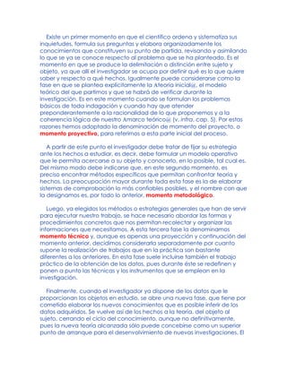 Existe un primer momento en que el científico ordena y sistematiza sus
inquietudes, formula sus preguntas y elabora organizadamente los
conocimientos que constituyen su punto de partida, revisando y asimilando
lo que se ya se conoce respecto al problema que se ha planteado. Es el
momento en que se produce la delimitación o distinción entre sujeto y
objeto, ya que allí el investigador se ocupa por definir qué es lo que quiere
saber y respecto a qué hechos. Igualmente puede considerarse como la
fase en que se plantea explícitamente la Ateoría inicial@, el modelo
teórico del que partimos y que se habrá de verificar durante la
investigación. Es en este momento cuando se formulan los problemas
básicos de toda indagación y cuando hay que atender
preponderantemente a la racionalidad de lo que proponemos y a la
coherencia lógica de nuestro Amarco teórico@ (v. infra, cap. 5). Por estas
razones hemos adoptado la denominación de momento del proyecto, o
momento proyectivo, para referirnos a esta parte inicial del proceso.
A partir de este punto el investigador debe tratar de fijar su estrategia
ante los hechos a estudiar, es decir, debe formular un modelo operativo
que le permita acercarse a su objeto y conocerlo, en lo posible, tal cual es.
Del mismo modo debe indicarse que, en este segundo momento, es
preciso encontrar métodos específicos que permitan confrontar teoría y
hechos. La preocupación mayor durante toda esta fase es la de elaborar
sistemas de comprobación lo más confiables posibles, y el nombre con que
la designamos es, por todo lo anterior, momento metodológico.
Luego, ya elegidos los métodos o estrategias generales que han de servir
para ejecutar nuestro trabajo, se hace necesario abordar las formas y
procedimientos concretos que nos permitan recolectar y organizar las
informaciones que necesitamos. A esta tercera fase la denominamos
momento técnico y, aunque es apenas una proyección y continuación del
momento anterior, decidimos considerarla separadamente por cuanto
supone la realización de trabajos que en la práctica son bastante
diferentes a los anteriores. En esta fase suele incluirse también el trabajo
práctico de la obtención de los datos, pues durante éste se redefinen y
ponen a punto las técnicas y los instrumentos que se emplean en la
investigación.
Finalmente, cuando el investigador ya dispone de los datos que le
proporcionan los objetos en estudio, se abre una nueva fase, que tiene por
cometido elaborar los nuevos conocimientos que es posible inferir de los
datos adquiridos. Se vuelve así de los hechos a la teoría, del objeto al
sujeto, cerrando el ciclo del conocimiento, aunque no definitivamente,
pues la nueva teoría alcanzada sólo puede concebirse como un superior
punto de arranque para el desenvolvimiento de nuevas investigaciones. El
 