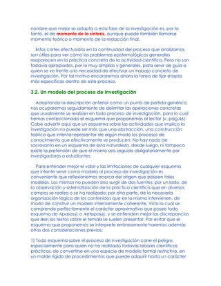 nombre que mejor se adapta a esta fase de la investigación es, por lo
tanto, el de momento de la síntesis, aunque puede también llamarse
momento teórico o momento de la redacción final.
Estos cortes efectuados en la continuidad del proceso que analizamos
son útiles para ver cómo los problemas epistemológicos generales
reaparecen en la práctica concreta de la actividad científica. Pero no son
todavía apropiados, por lo muy amplios y generales, para servir de guía a
quien se ve frente a la necesidad de efectuar un trabajo concreto de
investigación. Por tal motivo encararemos ahora la tarea de fijar etapas
más específicas dentro de este proceso.
3.2. Un modelo del proceso de investigación
Adoptando la descripción anterior como un punto de partida genérico,
nos ocuparemos seguidamente de delimitar las operaciones concretas
que usualmente se realizan en todo proceso de investigación, para lo cual
hemos confeccionado el esquema que proponemos al lector (v. pág.46).
Cabe advertir aquí que un esquema sobre las actividades que implica la
investigación no puede ser más que una abstracción, una construcción
teórica que intenta representar de algún modo los procesos de
conocimiento que efectivamente se producen. No hay nada de
sacrosanto en un esquema de esta naturaleza, desde luego, ni tampoco
existe la pretensión de que el mismo sea seguido obligatoriamente por
investigadores o estudiantes.
Para entender mejor el valor y las limitaciones de cualquier esquema
que intente servir como modelo al proceso de investigación es
conveniente que reflexionemos acerca del origen que poseen tales
modelos. Los mismos no pueden sino surgir de dos fuentes: por un lado, de
la observación y sistematización de la práctica científica que en diversos
campos se realiza o se ha realizado; por otra parte, de la necesaria
organización lógica de los contenidos que en la misma intervienen, de
modo de construir un modelo internamente coherente. Visto lo cual se
comprende perfectamente el carácter aproximativo que posee todo
esquema de Apasos@ o Aetapas@, y se entienden mejor las discrepancias
que Ben los textos sobre el temaB se suelen presentar. Par evitar que el
esquema que proponemos se interprete erróneamente haremos además
otras dos consideraciones previas:
1) Todo esquema sobre el proceso de investigación corre el peligro,
especialmente para quien no ha realizado todavía labores científicas
prácticas, de convertirse en una especie de modelo formal restrictivo, en
un molde rígido de procedimientos que puede adquirir hasta un carácter
 