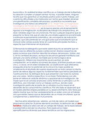 burocrático. En realidad la labor científica es un trabajo donde la libertad y
la creación cumplen un papel central: no hay, ni puede haber, ninguna
receta que nos garantice un resultado positivo para nuestro trabajo, por
cuanto las dificultades y los imprevistos son tantos que impiden alcanzar
una planificación completa del proceso. La práctica nos enseña que
investigar es una tarea casi artesanal [Cf. C. Wright Mills, La Imaginación
Sociológica, Ed. Fondo de Cul- tura Económica, México, 1967, capítulo
sobre la artesanía intelectual.] en la que es preciso unir el pensamiento
riguroso a la imaginación, la disciplina de trabajo a la Ainspiración@, en
dosis variables según las circunstancias. Por eso cualquier esquema que se
presente no tiene más que el valor de una simple sugerencia encaminada
a estimular el pensamiento sistemático, de una especie de indicación
general, que sólo pretende ser una guía para que el estudiante que se
inicia en este campo pueda tener en cuenta los principales factores y
aspectos que intervienen en el proceso.
2) Revisando la bibliografía que existe sobre el punto se advierte que en
cada caso los diferentes autores confeccionan diversos esquemas de
pasos sucesivos que intentan describir las etapas del proceso. Varían, eso
sí, en la cantidad de pasos, aunque la secuencia general manifiesta casi
siempre una cierta similitud, inevitable por la misma lógica de la
investigación. Diferencias importantes se encuentran, en esta
comparación, en lo relativo al número de pasos, al énfasis puesto en cada
uno y, a veces, en el orden establecido. La clasificación que ofrecemos
enseguida al lector no pretende ser la única ni la mejor posible: es
simplemente el resultado de nuestra observación en este campo e intenta
poner de relieve algunos aspectos fundamentales que hemos percibido en
nuestra práctica. Se distingue de la que presentan casi todos los autores
por una carac- terística específica: no es lineal. Pretendemos con ello
poner en relieve el carácter dinámico y procesal de la investigación, de
modo que no se conciba al proceso como teniendo un principio y un fin
definitivos, sino más bien como un trabajo continuo, donde cada
investigación particular es parte de un esfuerzo mucho mayor en el
desarrollo de los conocimientos científicos. Por otro lado se observará que
el modelo plantea etapas paralelas en su desenvolvimiento. Esto tiene por
objeto mostrar que no hay verdaderamente un orden único en el trabajo
sino que existen tareas que se desarrollan de un modo simultáneo, que se
complementan y determinan mutuamente.
Hechas estas advertencias, veamos, ya más de cerca, el modelo que
proponemos al lector. El primer elemento anotado, la definición de un área
temática, implica la selección de un campo de trabajo, de la especialidad
o problemática donde nos situamos. Para explicarnos mejor
ejemplificaremos diciendo que áreas temáticas son las migraciones
 