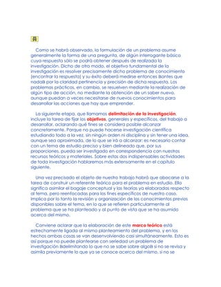 Como se habrá observado, la formulación de un problema asume
generalmente la forma de una pregunta, de algún interrogante básico
cuya respuesta sólo se podrá obtener después de realizada la
investigación. Dicho de otro modo, el objetivo fundamental de la
investigación es resolver precisamente dicho problema de conocimiento
(encontrar la respuesta) y su éxito deberá medirse entonces Bantes que
nadaB por la claridad pertinencia y precisión de dicha respuesta. Los
problemas prácticos, en cambio, se resuelven mediante la realización de
algún tipo de acción, no mediante la obtención de un saber nuevo,
aunque puedan a veces necesitarse de nuevos conocimientos para
desarrollar las acciones que hay que emprender.
La siguiente etapa, que llamamos delimitación de la investigación,
incluye la tarea de fijar los objetivos, generales y específicos, del trabajo a
desarrollar, aclarando qué fines se considera posible alcanzar
concretamente. Porque no puede hacerse investigación científica
estudiando todo a la vez, sin ningún orden ni disciplina y sin tener una idea,
aunque sea aproximada, de lo que se irá a alcanzar: es necesario contar
con un tema de estudio preciso y bien delineado que, por sus
proporciones, pueda ser investigado en correspondencia con nuestros
recursos teóricos y materiales. Sobre estas dos indispensables actividades
de toda investigación hablaremos más extensamente en el capítulo
siguiente.
Una vez precisado el objeto de nuestro trabajo habrá que abocarse a la
tarea de construir un referente teórico para el problema en estudio. Ello
significa asimilar el bagaje conceptual y las teorías ya elaboradas respecto
al tema, pero reenfocadas para los fines específicos de nuestro caso.
Implica por lo tanto la revisión y organización de los conocimientos previos
disponibles sobre el tema, en lo que se refieren particularmente al
problema que se ha planteado y al punto de vista que se ha asumido
acerca del mismo.
Conviene aclarar que la elaboración de este marco teórico está
estrechamente ligada al mismo planteamiento del problema, y en los
hechos ambas cosas se van desenvolviendo casi simultáneamente. Esto es
así porque no puede plantearse con seriedad un problema de
investigación Bdelimitando lo que no se sabe sobre algoB si no se revisa y
asimila previamente lo que ya se conoce acerca del mismo, si no se
 